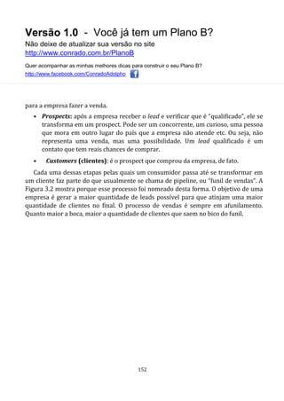 Versão 1.0 - Você já tem um Plano B?
Não deixe de atualizar sua versão no site
http://www.conrado.com.br/PlanoB
Quer acompanhar as minhas melhores dicas para construir o seu Plano B?
http://www.facebook.com/ConradoAdolpho
152
para a empresa fazer a venda.
• Prospects: após a empresa receber o lead e verificar que é “qualificado”, ele se
transforma em um prospect. Pode ser um concorrente, um curioso, uma pessoa
que mora em outro lugar do país que a empresa não atende etc. Ou seja, não
representa uma venda, mas uma possibilidade. Um lead qualificado é um
contato que tem reais chances de comprar.
• Customers (clientes): é o prospect que comprou da empresa, de fato.
Cada uma dessas etapas pelas quais um consumidor passa até se transformar em
um cliente faz parte do que usualmente se chama de pipeline, ou “funil de vendas”. A
Figura 3.2 mostra porque esse processo foi nomeado desta forma. O objetivo de uma
empresa é gerar a maior quantidade de leads possível para que atinjam uma maior
quantidade de clientes no final. O processo de vendas é sempre em afunilamento.
Quanto maior a boca, maior a quantidade de clientes que saem no bico do funil.
 