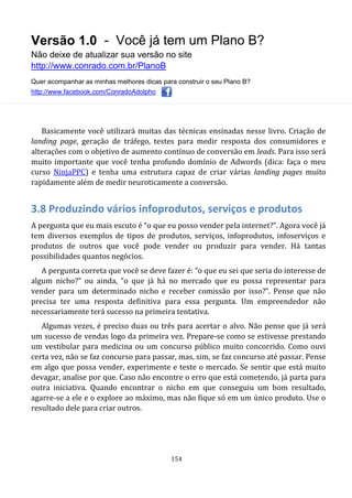 Versão 1.0 - Você já tem um Plano B?
Não deixe de atualizar sua versão no site
http://www.conrado.com.br/PlanoB
Quer acompanhar as minhas melhores dicas para construir o seu Plano B?
http://www.facebook.com/ConradoAdolpho
154
Basicamente você utilizará muitas das técnicas ensinadas nesse livro. Criação de
landing page, geração de tráfego, testes para medir resposta dos consumidores e
alterações com o objetivo de aumento contínuo de conversão em leads. Para isso será
muito importante que você tenha profundo domínio de Adwords (dica: faça o meu
curso NinjaPPC) e tenha uma estrutura capaz de criar várias landing pages muito
rapidamente além de medir neuroticamente a conversão.
3.8 Produzindo vários infoprodutos, serviços e produtos
A pergunta que eu mais escuto é “o que eu posso vender pela internet?”. Agora você já
tem diversos exemplos de tipos de produtos, serviços, infoprodutos, infoserviços e
produtos de outros que você pode vender ou produzir para vender. Há tantas
possibilidades quantos negócios.
A pergunta correta que você se deve fazer é: “o que eu sei que seria do interesse de
algum nicho?” ou ainda, “o que já há no mercado que eu possa representar para
vender para um determinado nicho e receber comissão por isso?”. Pense que não
precisa ter uma resposta definitiva para essa pergunta. Um empreendedor não
necessariamente terá sucesso na primeira tentativa.
Algumas vezes, é preciso duas ou três para acertar o alvo. Não pense que já será
um sucesso de vendas logo da primeira vez. Prepare-se como se estivesse prestando
um vestibular para medicina ou um concurso público muito concorrido. Como ouvi
certa vez, não se faz concurso para passar, mas, sim, se faz concurso até passar. Pense
em algo que possa vender, experimente e teste o mercado. Se sentir que está muito
devagar, analise por que. Caso não encontre o erro que está cometendo, já parta para
outra iniciativa. Quando encontrar o nicho em que conseguiu um bom resultado,
agarre-se a ele e o explore ao máximo, mas não fique só em um único produto. Use o
resultado dele para criar outros.
 