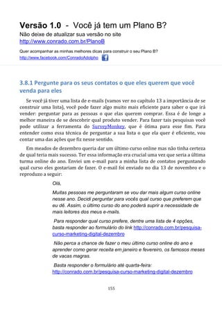 Versão 1.0 - Você já tem um Plano B?
Não deixe de atualizar sua versão no site
http://www.conrado.com.br/PlanoB
Quer acompanhar as minhas melhores dicas para construir o seu Plano B?
http://www.facebook.com/ConradoAdolpho
155
3.8.1 Pergunte para os seus contatos o que eles querem que você
venda para eles
Se você já tiver uma lista de e-mails (vamos ver no capítulo 13 a importância de se
construir uma lista), você pode fazer algo muito mais eficiente para saber o que irá
vender: perguntar para as pessoas o que elas querem comprar. Essa é de longe a
melhor maneira de se descobrir qual produto vender. Para fazer tais pesquisas você
pode utilizar a ferramenta do SurveyMonkey, que é ótima para esse fim. Para
entender como essa técnica de perguntar a sua lista o que ela quer é eficiente, vou
contar uma das ações que fiz nesse sentido.
Em meados de dezembro queria dar um último curso online mas não tinha certeza
de qual teria mais sucesso. Ter essa informação era crucial uma vez que seria a última
turma online do ano. Enviei um e-mail para a minha lista de contatos perguntando
qual curso eles gostariam de fazer. O e-mail foi enviado no dia 13 de novembro e o
reproduzo a seguir:
Olá,
Muitas pessoas me perguntaram se vou dar mais algum curso online
nesse ano. Decidi perguntar para vocês qual curso que preferem que
eu dê. Assim, o último curso do ano poderá suprir a necessidade de
mais leitores dos meus e-mails.
Para responder qual curso prefere, dentre uma lista de 4 opções,
basta responder ao formulário do link http://conrado.com.br/pesquisa-
curso-marketing-digital-dezembro
Não perca a chance de fazer o meu último curso online do ano e
aprender como gerar receita em janeiro e fevereiro, os famosos meses
de vacas magras.
Basta responder o formulário até quarta-feira:
http://conrado.com.br/pesquisa-curso-marketing-digital-dezembro
 