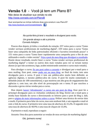 Versão 1.0 - Você já tem um Plano B?
Não deixe de atualizar sua versão no site
http://www.conrado.com.br/PlanoB
Quer acompanhar as minhas melhores dicas para construir o seu Plano B?
http://www.facebook.com/ConradoAdolpho
156
Na quinta-feira já terei o resultado e divulgarei para vocês.
Um grande abraço e até a próxima
Conrado Adolpho
Poucos dias depois, já tinha o resultado da votação. 257 votos para o curso “Como
vender serviços profissionais de marketing digital”, 159 votos para o curso “Como
fazer uma campanha de links patrocinados eficiente e lucrativa investindo pouco” e
151 votos para o curso “Como fazer rapidamente uma campanha para o fim de ano
utilizando e-mails e redes sociais”. Veja o post do meu blog que divulguei o resultado.
Diante desse resultado, resolvi fazer o curso “Como vender serviços profissional de
marketing digital” e testar os outros dois mais votados para ver se teriam tantos
alunos (o que não aconteceu, logo, acabei ministrando somente o curso mais votado).
Para divulgar o curso, fiz um post sobre o assunto e divulguei por e-mail para o
meu mailing. Esse post, como pode ver no meu blog, ao final do texto, tem uma
divulgação para o curso. O post é tem um público-alvo muito bem definido: as
agências digitais, o mesmo público-alvo do curso. O post foi muito comentado e
debatido (mais de 100 comentários), o que mostrou um alto grau de engajamento das
agências e, com isso, um alto nível de preocupação om o tema. O que suscitou a
discussão e gerou várias vendas para o curso.
Dias depois lancei “oficialmente” o curso em um post do blog. Esse post foi a
principal divulgação para os visitantes cotidianos do blog. Enviei um e-mail para a
minha base falando do curso e direcionando os leitores para o post do blog e, dali,
para a página de mais informações sobre o curso. Utilizei uma técnica de enviar dois
e-mails. O primeiro para falar do curso, mas sem nenhum link, e um segundo e-mail só
com o link do curso. O primeiro teve uma taxa de abertura de 21,2%. O segundo teve
uma taxa de abertura de 40,9% e uma taxa de cliques de 13,4%.
O primeiro e-mail, reproduzo a seguir:
Assunto: Uma dica para aumentar as vendas de seus serviços de marketing digital
Olá, {primeiro nome}
 