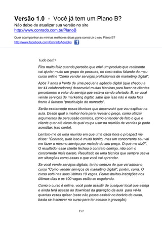 Versão 1.0 - Você já tem um Plano B?
Não deixe de atualizar sua versão no site
http://www.conrado.com.br/PlanoB
Quer acompanhar as minhas melhores dicas para construir o seu Plano B?
http://www.facebook.com/ConradoAdolpho
157
Tudo bem?
Fico muito feliz quando percebo que criei um produto que realmente
vai ajudar muito um grupo de pessoas, no caso estou falando do meu
curso online "Como vender serviços profissionais de marketing digital".
Após 7 anos à frente de uma pequena agência digital (que chegou a
ter 44 colaboradores) desenvolvi muitas técnicas para fazer os clientes
perceberem o valor do serviço que estava sendo ofertado. E, se você
vende serviços de marketing digital, sabe que isso não é nada fácil
frente à famosa "prostituição do mercado".
Serão exatamente essas técnicas que desenvolvi que vou explicar na
aula. Desde qual a melhor hora para revelar o preço, como utilizar
argumentos de persuasão corretos, como entender de fato o que o
cliente quer até dicas de qual roupa usar na reunião de vendas (e pode
acreditar: isso conta).
Lembro-me de uma reunião em que uma dada hora o prospect me
disse: "Conrado, tudo isso é muito bonito, mas um concorrente seu vai
me fazer o mesmo serviço por metade do seu preço. O que me diz?".
O resultado: esse cliente fechou o contrato comigo, não com o
concorrente mais barato. Resultado de uma técnica que sempre usava
em situações como essas e que você vai aprender.
Se você vende serviços digitais, tenho certeza de que vai adorar o
curso "Como vender serviços de marketing digital", porém, corra. O
curso está nas suas últimas 19 vagas. Foram muitas inscrições nos
últimas dias e as 100 vagas estão se esgotando.
Como o curso é online, você pode assistir de qualquer local que esteja
e ainda terá acesso ao download da gravação da aula para vê-la
quantas vezes quiser (caso não possa assistir no horário do curso,
basta se inscrever no curso para ter acesso à gravação).
 