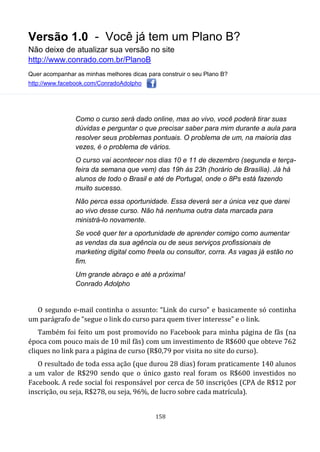 Versão 1.0 - Você já tem um Plano B?
Não deixe de atualizar sua versão no site
http://www.conrado.com.br/PlanoB
Quer acompanhar as minhas melhores dicas para construir o seu Plano B?
http://www.facebook.com/ConradoAdolpho
158
Como o curso será dado online, mas ao vivo, você poderá tirar suas
dúvidas e perguntar o que precisar saber para mim durante a aula para
resolver seus problemas pontuais. O problema de um, na maioria das
vezes, é o problema de vários.
O curso vai acontecer nos dias 10 e 11 de dezembro (segunda e terça-
feira da semana que vem) das 19h às 23h (horário de Brasília). Já há
alunos de todo o Brasil e até de Portugal, onde o 8Ps está fazendo
muito sucesso.
Não perca essa oportunidade. Essa deverá ser a única vez que darei
ao vivo desse curso. Não há nenhuma outra data marcada para
ministrá-lo novamente.
Se você quer ter a oportunidade de aprender comigo como aumentar
as vendas da sua agência ou de seus serviços profissionais de
marketing digital como freela ou consultor, corra. As vagas já estão no
fim.
Um grande abraço e até a próxima!
Conrado Adolpho
O segundo e-mail continha o assunto: “Link do curso” e basicamente só continha
um parágrafo de “segue o link do curso para quem tiver interesse” e o link.
Também foi feito um post promovido no Facebook para minha página de fãs (na
época com pouco mais de 10 mil fãs) com um investimento de R$600 que obteve 762
cliques no link para a página de curso (R$0,79 por visita no site do curso).
O resultado de toda essa ação (que durou 28 dias) foram praticamente 140 alunos
a um valor de R$290 sendo que o único gasto real foram os R$600 investidos no
Facebook. A rede social foi responsável por cerca de 50 inscrições (CPA de R$12 por
inscrição, ou seja, R$278, ou seja, 96%, de lucro sobre cada matrícula).
 