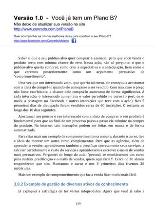 Versão 1.0 - Você já tem um Plano B?
Não deixe de atualizar sua versão no site
http://www.conrado.com.br/PlanoB
Quer acompanhar as minhas melhores dicas para construir o seu Plano B?
http://www.facebook.com/ConradoAdolpho
159
Saber o que o seu público-alvo quer comprar é essencial para que você venda o
produto certo com mínima chance de erro. Nessa ação, não só perguntei o que o
público-alvo queria comprar, como criei a expectativa e a antecipação, bem como o
que veremos posteriormente como um argumento persuasivo de
“comprometimento”.
Uma vez que um interessado votou que queria tal curso, ele começou a acostumar
com a ideia de comprá-lo quando ele começasse a ser vendido. Com isso, caso o preço
não fosse exorbitante, a chance dele comprá-lo aumentou de forma significativa. A
cada interação, o interessado aumentava o valor percebido no curso (o post, os e-
mails, a postagem no Facebook e outras interações que teve com a ação). Nos 5
primeiros dias de divulgação foram vendidos cerca de 60 inscrições. O restante ao
longo dos 10 dias seguintes.
Acostumar aos poucos o seu interessado com a ideia de comprar o seu produto é
fundamental para que ao final de um processo passo a passo ele culmine na compra
do produto. Na internet tais interações podem ser feitas em massa e de forma
automatizada.
Para citar mais um exemplo de comprometimento na compra, durante o curso, tive
a ideia de montar um outro curso complementar. Para que as agências, além de
aprender a vender, aprendessem também a precificar corretamente seus serviços, a
calcular corretamente o custo do serviço e aprendessem a escrever e-mails de vendas
mais persuasivos. Perguntei ao longo da aula: “pessoal, se montássemos um curso
para custeio, precificação e e-mails de vendas, quem aqui faria?”. Cerca de 30 alunos
responderam que sim. Montamos o curso e nos 3 primeiros dias tivemos 26
matrículas.
Mais um exemplo de comprometimento que faz a venda ficar muito mais fácil.
3.8.2 Exemplo de gestão de diversos ativos de conhecimento
Já expliquei a estratégia de ter vários infoprodutos. Agora que você já sabe a
 