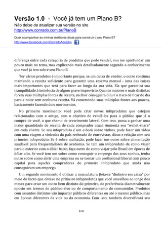 Versão 1.0 - Você já tem um Plano B?
Não deixe de atualizar sua versão no site
http://www.conrado.com.br/PlanoB
Quer acompanhar as minhas melhores dicas para construir o seu Plano B?
http://www.facebook.com/ConradoAdolpho
160
diferença entre cada categoria de produtos que pode vender, vou me aprofundar um
pouco mais no tema, mas explicando mais detalhadamente segundo o conhecimento
que você já tem sobre seu Plano B.
Ter vários produtos é importante porque, se um deixa de vender, o outro continua
mantendo a receita suficiente para garantir uma reserva mensal - uma das coisas
mais importantes que terá para fazer ao longo da sua vida. Ela que garantirá sua
tranquilidade à iminência de algum grave imprevisto. Quanto maiores e mais distintas
forem suas múltiplas fontes de receita, melhor conseguirá diluir o risco de ficar do dia
para a noite sem nenhuma receita. Vá construindo suas múltiplas fontes aos poucos,
basicamente fazendo dois movimentos.
No primeiro movimento, você pode criar novos infoprodutos que estejam
relacionados com o antigo, com o objetivo de vendê-los para o público que já o
compra de você, o que chamo de crescimento lateral. Com isso, passa a ganhar uma
maior quantidade de receita de cada comprador atual. Aumenta seu “wallet-share”
em cada cliente. Se seu infoproduto é um e-book sobre vinhos, pode fazer um vídeo
com uma viagem a vinícolas do país recheado de entrevistas, dicas e relação com seu
primeiro infoproduto. Se é sobre malhação, pode fazer um outro sobre alimentação
saudável para frequentadores de academia. Se tem um infoproduto de como viajar
para o exterior com o dólar baixo, faça outro de como viajar pelo Brasil em épocas de
dólar alto. Se você tem um sobre como conseguir o emprego dos seus sonhos, tenha
outro sobre como abrir uma empresa ou se tornar um profissional liberal com pouco
capital para aqueles compradores do primeiro infoproduto que ainda não
conseguiram um emprego.
Um segundo movimento é utilizar a musculatura (leia-se “dinheiro em caixa” por
meio do lucro que obteve no primeiro infoproduto) que você amealhou ao longo dos
meses para criar um outro bem distinto do primeiro, de preferência diametralmente
oposto em termos de público-alvo ou de comportamento do consumidor. Produtos
com assuntos distintos vão impactar públicos diferentes ou até o mesmo público, mas
em épocas diferentes da vida ou da economia. Com isso, também diversificará seu
 