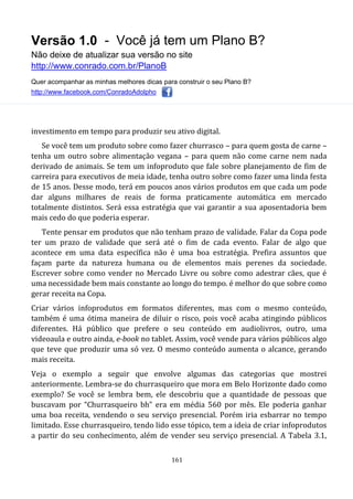 Versão 1.0 - Você já tem um Plano B?
Não deixe de atualizar sua versão no site
http://www.conrado.com.br/PlanoB
Quer acompanhar as minhas melhores dicas para construir o seu Plano B?
http://www.facebook.com/ConradoAdolpho
161
investimento em tempo para produzir seu ativo digital.
Se você tem um produto sobre como fazer churrasco – para quem gosta de carne –
tenha um outro sobre alimentação vegana – para quem não come carne nem nada
derivado de animais. Se tem um infoproduto que fale sobre planejamento de fim de
carreira para executivos de meia idade, tenha outro sobre como fazer uma linda festa
de 15 anos. Desse modo, terá em poucos anos vários produtos em que cada um pode
dar alguns milhares de reais de forma praticamente automática em mercado
totalmente distintos. Será essa estratégia que vai garantir a sua aposentadoria bem
mais cedo do que poderia esperar.
Tente pensar em produtos que não tenham prazo de validade. Falar da Copa pode
ter um prazo de validade que será até o fim de cada evento. Falar de algo que
acontece em uma data específica não é uma boa estratégia. Prefira assuntos que
façam parte da natureza humana ou de elementos mais perenes da sociedade.
Escrever sobre como vender no Mercado Livre ou sobre como adestrar cães, que é
uma necessidade bem mais constante ao longo do tempo. é melhor do que sobre como
gerar receita na Copa.
Criar vários infoprodutos em formatos diferentes, mas com o mesmo conteúdo,
também é uma ótima maneira de diluir o risco, pois você acaba atingindo públicos
diferentes. Há público que prefere o seu conteúdo em audiolivros, outro, uma
videoaula e outro ainda, e-book no tablet. Assim, você vende para vários públicos algo
que teve que produzir uma só vez. O mesmo conteúdo aumenta o alcance, gerando
mais receita.
Veja o exemplo a seguir que envolve algumas das categorias que mostrei
anteriormente. Lembra-se do churrasqueiro que mora em Belo Horizonte dado como
exemplo? Se você se lembra bem, ele descobriu que a quantidade de pessoas que
buscavam por “Churrasqueiro bh” era em média 560 por mês. Ele poderia ganhar
uma boa receita, vendendo o seu serviço presencial. Porém iria esbarrar no tempo
limitado. Esse churrasqueiro, tendo lido esse tópico, tem a ideia de criar infoprodutos
a partir do seu conhecimento, além de vender seu serviço presencial. A Tabela 3.1,
 