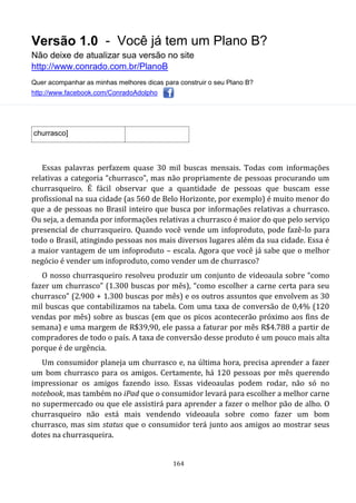 Versão 1.0 - Você já tem um Plano B?
Não deixe de atualizar sua versão no site
http://www.conrado.com.br/PlanoB
Quer acompanhar as minhas melhores dicas para construir o seu Plano B?
http://www.facebook.com/ConradoAdolpho
164
churrasco]
Essas palavras perfazem quase 30 mil buscas mensais. Todas com informações
relativas a categoria “churrasco”, mas não propriamente de pessoas procurando um
churrasqueiro. É fácil observar que a quantidade de pessoas que buscam esse
profissional na sua cidade (as 560 de Belo Horizonte, por exemplo) é muito menor do
que a de pessoas no Brasil inteiro que busca por informações relativas a churrasco.
Ou seja, a demanda por informações relativas a churrasco é maior do que pelo serviço
presencial de churrasqueiro. Quando você vende um infoproduto, pode fazê-lo para
todo o Brasil, atingindo pessoas nos mais diversos lugares além da sua cidade. Essa é
a maior vantagem de um infoproduto – escala. Agora que você já sabe que o melhor
negócio é vender um infoproduto, como vender um de churrasco?
O nosso churrasqueiro resolveu produzir um conjunto de videoaula sobre “como
fazer um churrasco” (1.300 buscas por mês), “como escolher a carne certa para seu
churrasco” (2.900 + 1.300 buscas por mês) e os outros assuntos que envolvem as 30
mil buscas que contabilizamos na tabela. Com uma taxa de conversão de 0,4% (120
vendas por mês) sobre as buscas (em que os picos acontecerão próximo aos fins de
semana) e uma margem de R$39,90, ele passa a faturar por mês R$4.788 a partir de
compradores de todo o país. A taxa de conversão desse produto é um pouco mais alta
porque é de urgência.
Um consumidor planeja um churrasco e, na última hora, precisa aprender a fazer
um bom churrasco para os amigos. Certamente, há 120 pessoas por mês querendo
impressionar os amigos fazendo isso. Essas videoaulas podem rodar, não só no
notebook, mas também no iPad que o consumidor levará para escolher a melhor carne
no supermercado ou que ele assistirá para aprender a fazer o melhor pão de alho. O
churrasqueiro não está mais vendendo videoaula sobre como fazer um bom
churrasco, mas sim status que o consumidor terá junto aos amigos ao mostrar seus
dotes na churrasqueira.
 