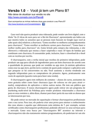 Versão 1.0 - Você já tem um Plano B?
Não deixe de atualizar sua versão no site
http://www.conrado.com.br/PlanoB
Quer acompanhar as minhas melhores dicas para construir o seu Plano B?
http://www.facebook.com/ConradoAdolpho
165
Caso você não queira produzir uma videoaula, pode vender um livro digital. com o
título “As 21 dicas de ouro para ser o Rei do Churrasco”, apresentando um índice em
que mostra todos os assuntos que as pessoas mais buscam no Google (que você já
sabe quais são) relativos a churrasco. “Como escolher os melhores acompanhamentos
para churrasco”, “Como escolher as melhores carnes para churrasco”, “Como fazer o
melhor molho para churrasco” etc. Como brinde pela compra das videoaulas, o site
oferecerá a videoaula que ensina a fazer caipirinha e mais 10 tipos de batidas que
combinam com churrasco. O consumidor pode, inclusive, fazer o download do e-book
com as receitas por escrito.
O churrasqueiro, com a verba inicial que recebeu do primeiro infoproduto, pode
produzir um app para cálculo de ingredientes para um bom churrasco de acordo com
a quantidade de pessoas, que pode ser vendido na app store. Já existem aplicativos
como esse na app store, porém terá o contato de quem pode comprar o aplicativo sem
que pesquise se há concorrentes ou não. Você aumenta a receita vendendo um
segundo infoproduto para os compradores do primeiro. Agora, praticamente sem
custo de aquisição (quanto custa para fazer uma venda).
O churrasqueiro agora tem milhares de contatos – alunos do curso, assinantes da
news gratuita sobre como fazer churrasco (que ele colocou no site para atrair e-
mails), compradores do aplicativo e vários outros meios. Ele tem um público que
gosta de churrasco. O nosso churrasqueiro agora pode entrar em um programa de
marketing multi-nível da Polishop para vender produtos relacionados a churrasco
para os seus contatos e, além disso, chamar para fazer parte da sua rede os alunos que
se interessarem por isso.
Ele pode entrar no mercado de capacitação e formar churrasqueiros profissionais
com o seu curso. Para isso, ele poderia criar uma prova para atestar o conhecimento
dos seus alunos e aqueles que obtivessem nota mínima de 7, por exemplo, seriam
certificados como churrasqueiro profissional, podendo oferecer os seus serviços para
o mercado. Como essa busca por “churrasqueiro BH” acontece na internet e
churrasqueiros não são exatamente exímios programadores, ele poderiam ter um site
 