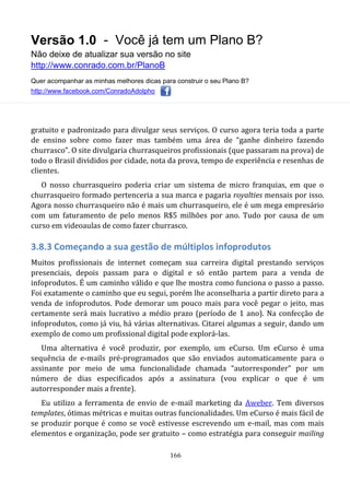 Versão 1.0 - Você já tem um Plano B?
Não deixe de atualizar sua versão no site
http://www.conrado.com.br/PlanoB
Quer acompanhar as minhas melhores dicas para construir o seu Plano B?
http://www.facebook.com/ConradoAdolpho
166
gratuito e padronizado para divulgar seus serviços. O curso agora teria toda a parte
de ensino sobre como fazer mas também uma área de “ganhe dinheiro fazendo
churrasco”. O site divulgaria churrasqueiros profissionais (que passaram na prova) de
todo o Brasil divididos por cidade, nota da prova, tempo de experiência e resenhas de
clientes.
O nosso churrasqueiro poderia criar um sistema de micro franquias, em que o
churrasqueiro formado pertenceria a sua marca e pagaria royalties mensais por isso.
Agora nosso churrasqueiro não é mais um churrasqueiro, ele é um mega empresário
com um faturamento de pelo menos R$5 milhões por ano. Tudo por causa de um
curso em videoaulas de como fazer churrasco.
3.8.3 Começando a sua gestão de múltiplos infoprodutos
Muitos profissionais de internet começam sua carreira digital prestando serviços
presenciais, depois passam para o digital e só então partem para a venda de
infoprodutos. É um caminho válido e que lhe mostra como funciona o passo a passo.
Foi exatamente o caminho que eu segui, porém lhe aconselharia a partir direto para a
venda de infoprodutos. Pode demorar um pouco mais para você pegar o jeito, mas
certamente será mais lucrativo a médio prazo (período de 1 ano). Na confecção de
infoprodutos, como já viu, há várias alternativas. Citarei algumas a seguir, dando um
exemplo de como um profissional digital pode explorá-las.
Uma alternativa é você produzir, por exemplo, um eCurso. Um eCurso é uma
sequência de e-mails pré-programados que são enviados automaticamente para o
assinante por meio de uma funcionalidade chamada “autorresponder” por um
número de dias especificados após a assinatura (vou explicar o que é um
autorresponder mais a frente).
Eu utilizo a ferramenta de envio de e-mail marketing da Aweber. Tem diversos
templates, ótimas métricas e muitas outras funcionalidades. Um eCurso é mais fácil de
se produzir porque é como se você estivesse escrevendo um e-mail, mas com mais
elementos e organização, pode ser gratuito – como estratégia para conseguir mailing
 