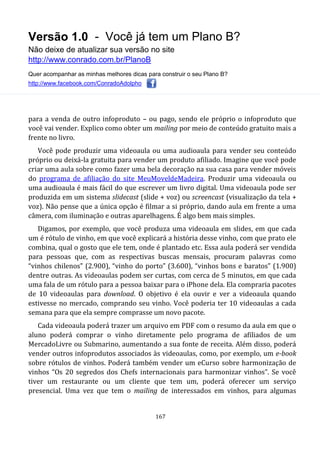 Versão 1.0 - Você já tem um Plano B?
Não deixe de atualizar sua versão no site
http://www.conrado.com.br/PlanoB
Quer acompanhar as minhas melhores dicas para construir o seu Plano B?
http://www.facebook.com/ConradoAdolpho
167
para a venda de outro infoproduto – ou pago, sendo ele próprio o infoproduto que
você vai vender. Explico como obter um mailing por meio de conteúdo gratuito mais a
frente no livro.
Você pode produzir uma videoaula ou uma audioaula para vender seu conteúdo
próprio ou deixá-la gratuita para vender um produto afiliado. Imagine que você pode
criar uma aula sobre como fazer uma bela decoração na sua casa para vender móveis
do programa de afiliação do site MeuMoveldeMadeira. Produzir uma videoaula ou
uma audioaula é mais fácil do que escrever um livro digital. Uma videoaula pode ser
produzida em um sistema slidecast (slide + voz) ou screencast (visualização da tela +
voz). Não pense que a única opção é filmar a si próprio, dando aula em frente a uma
câmera, com iluminação e outras aparelhagens. É algo bem mais simples.
Digamos, por exemplo, que você produza uma videoaula em slides, em que cada
um é rótulo de vinho, em que você explicará a história desse vinho, com que prato ele
combina, qual o gosto que ele tem, onde é plantado etc. Essa aula poderá ser vendida
para pessoas que, com as respectivas buscas mensais, procuram palavras como
“vinhos chilenos” (2.900), “vinho do porto” (3.600), “vinhos bons e baratos” (1.900)
dentre outras. As videoaulas podem ser curtas, com cerca de 5 minutos, em que cada
uma fala de um rótulo para a pessoa baixar para o iPhone dela. Ela compraria pacotes
de 10 videoaulas para download. O objetivo é ela ouvir e ver a videoaula quando
estivesse no mercado, comprando seu vinho. Você poderia ter 10 videoaulas a cada
semana para que ela sempre comprasse um novo pacote.
Cada videoaula poderá trazer um arquivo em PDF com o resumo da aula em que o
aluno poderá comprar o vinho diretamente pelo programa de afiliados de um
MercadoLivre ou Submarino, aumentando a sua fonte de receita. Além disso, poderá
vender outros infoprodutos associados às videoaulas, como, por exemplo, um e-book
sobre rótulos de vinhos. Poderá também vender um eCurso sobre harmonização de
vinhos “Os 20 segredos dos Chefs internacionais para harmonizar vinhos”. Se você
tiver um restaurante ou um cliente que tem um, poderá oferecer um serviço
presencial. Uma vez que tem o mailing de interessados em vinhos, para algumas
 