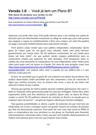 Versão 1.0 - Você já tem um Plano B?
Não deixe de atualizar sua versão no site
http://www.conrado.com.br/PlanoB
Quer acompanhar as minhas melhores dicas para construir o seu Plano B?
http://www.facebook.com/ConradoAdolpho
168
empresas, isso pode valer ouro. Você pode oferecer para o seu mailing um cupom de
desconto para um determinado restaurante ou adega de modo que, para cada pessoa
que resgatar o cupom no estabelecimento e fizer uma compra, um valor fixo poderá
ser pago a você pelo estabelecimento para cada cliente enviado.
Você poderá ainda vender para esse público infoprodutos relacionados. Quem
gosta de vinhos pode ter um gosto mais refinado, então você pode oferecer
gratuitamente um e-book sobre “Os 20 melhores restaurantes da sua cidade para
tomar um bom vinho”, em que poderá vender espaços publicitários para os
restaurantes citados que quiserem ter mais destaque. Você pesquisará antes as
cidades dos seus assinantes ou compradores de seus infoprodutos sobre vinhos para
saber para quais você vai lançar os e-books. Por meio de uma pesquisa como essa
(http://www.umpaposobrevinhos.com.br/2008/08/pesquisa-sobre-o-perfil-do-
consumidor.html), você poderá saber mais a respeito do seu público-alvo e o que
oferecer a mais para ele.
Já deve ter percebido que eu gosto de usar números nos títulos dos produtos. Nas
minhas observações, tenho percebido que eles aumentam a taxa de conversão. É
lógico que existem exceções, mas, na maioria das vezes, a taxa de um título com
números é maior do que a média.
Pessoas que gostam de vinhos podem apreciar também gastronomia. Um outro e-
book ou videoaula sobre gastronomia pode ter uma boa vendagem. Talvez falar sobre
espumantes tenha uma boa aderência ao público. Quem sabe, na época de férias,
vender o e-book “Os 90 melhores roteiros de vinícolas no Brasil e no mundo para se
conhecer antes de morrer” – um guia de viagens voltado para turismo enológico.
Veja quantas possibilidades se abrem a partir do momento em que você tem um
infoproduto em escala e consegue reunir um grande número de contatos de pessoas
que têm um determinado interesse. Você pode até criar uma rede social no NING só
para os compradores dos seus produtos ou um grupo no Facebook para fomentar
relacionamentos e discussão sobre o tema com que você trabalha. Relacionamento irá
chamar mais pessoas para o seu site, que irá gerar mais vendas.
 