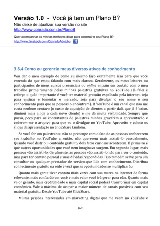 Versão 1.0 - Você já tem um Plano B?
Não deixe de atualizar sua versão no site
http://www.conrado.com.br/PlanoB
Quer acompanhar as minhas melhores dicas para construir o seu Plano B?
http://www.facebook.com/ConradoAdolpho
169
3.8.4 Como eu gerencio meus diversos ativos de conhecimento
Vou dar o meu exemplo de como eu mesmo faço exatamente isso para que você
entenda do que estou falando com mais clareza. Geralmente, os meus leitores ou
participantes de meus cursos presenciais ou online entram em contato com o meu
trabalho primeiramente pelas minhas palestras gratuitas no YouTube (Já falei e
reforço o quão importante é você ter material gratuito espalhado pela internet, seja
para ensinar e fomentar o mercado, seja para divulgar o seu nome e seu
conhecimento para que as pessoas o encontrem). O YouTube é um canal que não me
custa nenhum centavo (o custo de aquisição de clientes a partir dali, que já é baixo,
diminui mais ainda a cada novo cliente) e me dá muita visibilidade. Sempre que
posso, peço para os contratantes de palestras minhas gravarem a apresentação e
cederem-me o arquivo para que eu o divulgue no YouTube. Aproveito e coloco os
slides da apresentação no SlideShare também.
Se você for um palestrante, não se preocupe com o fato de as pessoas conhecerem
seu trabalho no YouTube e, então, não quererem mais assisti-lo pessoalmente.
Quando você distribui conteúdo gratuito, dois fatos curiosos acontecem. O primeiro é
que outras oportunidades que você nem imaginava surgem. Em segundo lugar, mais
pessoas vão assisti-lo. Geralmente, as pessoas vão assisti-lo não para ver o conteúdo,
mas para ter contato pessoal e suas dúvidas respondidas. Isso também serve para um
consultor ou qualquer prestador de serviço que lide com conhecimento. Distribua
conhecimento gratuito na rede e verá que as oportunidades se multiplicarão.
Quanto mais gente tiver contato mais vezes com sua marca na internet de forma
relevante, mais confiarão em você e mais valor você irá gerar para elas. Quanto mais
valor gerado, mais credibilidade e mais capital social poderá transformar em capital
econômico. Vale a máxima de ocupar o maior número de canais possíveis com seu
material gratuito. Desde YouTube até SlideShare.
Muitas pessoas interessadas em marketing digital que me veem no YouTube e
 