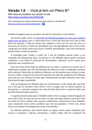 Versão 1.0 - Você já tem um Plano B?
Não deixe de atualizar sua versão no site
http://www.conrado.com.br/PlanoB
Quer acompanhar as minhas melhores dicas para construir o seu Plano B?
http://www.facebook.com/ConradoAdolpho
17
modelo de negócios que eu usei para escrevê-lo e para fazer a conta fechar.
Do mesmo modo como no curso 8Ps do Marketing Digital (o curso que ministro
desde maio de 2011), que é a base desse livro, o livro faz com que você veja os dois
lados da equação: o lado do cliente que adquiriu o livro (ou no caso do curso, se
inscreveu no curso) e o lado do estrategista que está aprendendo com o livro como
conquistar um cliente como você. Esse é o melhor aprendizado: o que você enxerga na
prática todos os lados do prisma.
A estratégia para “fechar a conta” de 1 ano de trabalho intenso sobre o seu
conteúdo são basicamente duas. A primeira é a de afiliados. Quem quiser construir
realmente o seu Plano B precisará de ferramentas, softwares, livros extras para
aprender mais conteúdos etc.
Esse livro traz vários links de afiliação que eu indico, a maioria eu mesmo uso. É
importante ressaltar que não há indicação de softwares ruins ou indicados somente
pela comissão. Selecionei os melhores softwares ou ferramentas que existem, as que
eu uso e indico. Inclusive há várias ferramentas que não têm programas de afiliação,
mas nem por isso deixam de estar aqui. Simplesmente porque merecem estar aqui.
Em primeiro lugar a qualidade.
Com os programas de afiliação (que me comissionam a cada venda que seja feita
via o link que se encontra nesse livro) o livro se paga caso os leitores gostem da
ferramenta e a queiram comprar por meio do link desse livro. A maioria delas tem
período trial para teste, inclusive.
A segunda maneira pela qual o trabalho sobre o livro se paga é pela divulgação do
meu nome. Uma vez que não sou só autor, ou seja, não pago minhas contas por meio
da venda de livros, quanto mais pessoas conhecerem e gostarem do meu trabalho,
mais comprarão meus outros produtos que não são gratuitos. O livro vira, dessa
forma, um veículo de divulgação do nome e do trabalho.
Eu ministro palestras pelo Brasil inteiro (e alguns outros países também), dou
cursos in company e abertos, presenciais e online, tenho sites de assinatura de
 