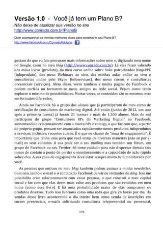 Versão 1.0 - Você já tem um Plano B?
Não deixe de atualizar sua versão no site
http://www.conrado.com.br/PlanoB
Quer acompanhar as minhas melhores dicas para construir o seu Plano B?
http://www.facebook.com/ConradoAdolpho
170
gostam do que eu falo procuram mais informações sobre mim e, digitando meu nome
no Google, caem no meu blog (http://www.conrado.com.br). Lá elas ficam sabendo
dos meus livros (produto), do meu curso online sobre links patrocinados NinjaPPC
(infoproduto), dos meus Webinars ao vivo, das minhas aulas online ao vivo e
consultorias online pelo Skype (infoserviços), dos meus cursos e consultorias
presenciais (serviços). Além disso, veem também a minha página do Facebook e
podem curti-la ou tornarem-se meus amigos na rede social. Vejam como tento
explorar o máximo de possibilidades. Muitas vezes, os conteúdos são os mesmos, mas
em formatos diferentes.
Ainda no Facebook há o grupo dos alunos que já participaram do meu curso de
certificação de consultores de marketing digital. Até então (junho de 2012, um ano
após a primeira turma) já foram 21 turmas e mais de 1.500 alunos. Mais de mil
participam do grupo “Consultores 8Ps do Marketing Digital” no Facebook,
aumentando o relacionamento com a marca 8Ps e comigo, o que faz com que, a partir
do próprio grupo, possam ser anunciados rapidamente novos produtos, infoprodutos
e serviços, inclusive, recentes cursos. É o que eu chamo de “zona de engajamento”. É
importante que tenha uma para que você atinja de diversas maneiras (não só por e-
mail) os seus contatos. A sua pode ser o seu mailing mas também um fórum, um
grupo do Facebook ou seu Twitter. Só tome cuidado para não dispersar demais tais
meios de contato a ponto de perder o monitoramento e a capacidade de ação rápida
sobre eles. A sua zona de engajamento deve estar sempre muito bem monitorada por
você.
As pessoas que entram no meu blog também podem assinar a minha newsletter.
Com isso, tenho o e-mail e o contato do Facebook de vários visitantes do blog. Isso me
possibilita criar relacionamento com essas pessoas, o que constrói o meu capital
social e faz com que elas deem mais valor aos produtos que são vendidos em meu
nome (como esse livro). E há uma probabilidade maior de elas comprarem os
produtos diversos. Tudo isso funciona como uma roda que gira 24 horas por dia. Há
vendas desse livro acontecendo o dia inteiro bem como venda de inscrições em
cursos presenciais, e-mails solicitando consultoria telepresencial ou presencial,
 