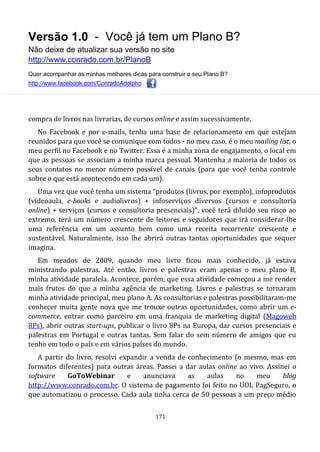 Versão 1.0 - Você já tem um Plano B?
Não deixe de atualizar sua versão no site
http://www.conrado.com.br/PlanoB
Quer acompanhar as minhas melhores dicas para construir o seu Plano B?
http://www.facebook.com/ConradoAdolpho
171
compra de livros nas livrarias, de cursos online e assim sucessivamente.
No Facebook e por e-mails, tenha uma base de relacionamento em que estejam
reunidos para que você se comunique com todos - no meu caso, é o meu mailing list, o
meu perfil no Facebook e no Twitter. Essa é a minha zona de engajamento, o local em
que as pessoas se associam a minha marca pessoal. Mantenha a maioria de todos os
seus contatos no menor número possível de canais (para que você tenha controle
sobre o que está acontecendo em cada um).
Uma vez que você tenha um sistema “produtos (livros, por exemplo), infoprodutos
(videoaula, e-books e audiolivros) + infoserviços diversos (cursos e consultoria
online) + serviços (cursos e consultoria presenciais)”, você terá diluído seu risco ao
extremo, terá um número crescente de leitores e seguidores que irá considerar-lhe
uma referência em um assunto bem como uma receita recorrente crescente e
sustentável. Naturalmente, isso lhe abrirá outras tantas oportunidades que sequer
imagina.
Em meados de 2009, quando meu livro ficou mais conhecido, já estava
ministrando palestras. Até então, livros e palestras eram apenas o meu plano B,
minha atividade paralela. Acontece, porém, que essa atividade começou a me render
mais frutos do que a minha agência de marketing. Livros e palestras se tornaram
minha atividade principal, meu plano A. As consultorias e palestras possibilitaram-me
conhecer muita gente nova que me trouxe outras oportunidades, como abrir um e-
commerce, entrar como parceiro em uma franquia de marketing digital (Magoweb
8Ps), abrir outras start-ups, publicar o livro 8Ps na Europa, dar cursos presenciais e
palestras em Portugal e outras tantas. Sem falar do sem número de amigos que eu
tenho em todo o país e em vários países do mundo.
A partir do livro, resolvi expandir a venda de conhecimento (o mesmo, mas em
formatos diferentes) para outras áreas. Passei a dar aulas online ao vivo. Assinei o
software GoToWebinar e anunciava as aulas no meu blog
http://www.conrado.com.br. O sistema de pagamento foi feito no UOL PagSeguro, o
que automatizou o processo. Cada aula tinha cerca de 50 pessoas a um preço médio
 
