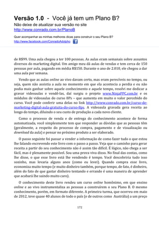 Versão 1.0 - Você já tem um Plano B?
Não deixe de atualizar sua versão no site
http://www.conrado.com.br/PlanoB
Quer acompanhar as minhas melhores dicas para construir o seu Plano B?
http://www.facebook.com/ConradoAdolpho
172
de R$99. Uma aula chegou a ter 100 pessoas. As aulas eram semanais sobre assuntos
diversos do marketing digital. Um amigo meu dá aulas de vendas e tem cerca de 150
pessoas por aula, pagando em média R$150. Durante o ano de 2.010, ele chegou a dar
uma aula por semana.
Vendo que as aulas online ao vivo davam certo, mas eram perecíveis no tempo, ou
seja, quem não assistia a aula no momento em que ela acontecia a perdia e eu não
podia mais ganhar sobre aquele conhecimento e aquele tempo, resolvi me dedicar a
gravar videoaulas e vendê-las, daí surgiu o projeto www.NinjaPPC.com.br e os
módulos de videoaulas do curso 8Ps – que aumenta em muito o valor percebido do
curso. Você pode conferir uma delas no link http://www.conrado.com.br/curso-de-
marketing-digital-aula-gratuita-do-curso-8ps. A videoaula gravada gera receita ao
longo do tempo, diluindo o seu custo de produção a cada novo cliente.
Como o processo de venda e de entrega do conhecimento acontece de forma
automatizada, você simplesmente tem que responder as dúvidas que as pessoas têm
(geralmente, a respeito do processo de compra, pagamento e de visualização ou
download da aula) e pensar no próximo produto a ser elaborado.
O passo seguinte foi passar a vender a informação de como fazer tudo o que estou
lhe falando escrevendo este livro com o passo a passo. Veja que o caminho para gerar
receita a partir do seu conhecimento não é assim tão difícil. É lógico, não chega a ser
fácil, mas é plenamente possível. Sou uma prova viva disso. No final das contas, como
lhe disse, o que esse livro está lhe vendendo é tempo. Você descobriria tudo isso
sozinho, mas levaria alguns anos (como eu levei). Quando compra esse livro,
economiza muito tempo (e muito dinheiro também, porque tempo, de fato, é dinheiro,
além do fato de que gastar dinheiro tentando e errando é uma maneira de aprender
que acabará lhe saindo muito caro).
O conhecimento deste livro rendeu um curso online homônimo, em que ensino
online e ao vivo instrumentaliza as pessoas a construírem o seu Plano B. O mesmo
conhecimento, porém, em formato diferente. A primeira turma, que ocorreu em maio
de 2012, teve quase 40 alunos de todo o país (e de outros como Austrália) a um preço
 