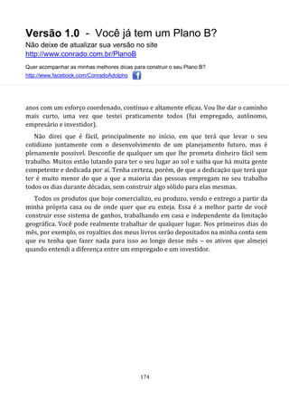 Versão 1.0 - Você já tem um Plano B?
Não deixe de atualizar sua versão no site
http://www.conrado.com.br/PlanoB
Quer acompanhar as minhas melhores dicas para construir o seu Plano B?
http://www.facebook.com/ConradoAdolpho
174
anos com um esforço coordenado, contínuo e altamente eficaz. Vou lhe dar o caminho
mais curto, uma vez que testei praticamente todos (fui empregado, autônomo,
empresário e investidor).
Não direi que é fácil, principalmente no início, em que terá que levar o seu
cotidiano juntamente com o desenvolvimento de um planejamento futuro, mas é
plenamente possível. Desconfie de qualquer um que lhe prometa dinheiro fácil sem
trabalho. Muitos estão lutando para ter o seu lugar ao sol e saiba que há muita gente
competente e dedicada por aí. Tenha certeza, porém, de que a dedicação que terá que
ter é muito menor do que a que a maioria das pessoas empregam no seu trabalho
todos os dias durante décadas, sem construir algo sólido para elas mesmas.
Todos os produtos que hoje comercializo, eu produzo, vendo e entrego a partir da
minha própria casa ou de onde quer que eu esteja. Essa é a melhor parte de você
construir esse sistema de ganhos, trabalhando em casa e independente da limitação
geográfica. Você pode realmente trabalhar de qualquer lugar. Nos primeiros dias do
mês, por exemplo, os royalties dos meus livros serão depositados na minha conta sem
que eu tenha que fazer nada para isso ao longo desse mês – os ativos que almejei
quando entendi a diferença entre um empregado e um investidor.
 