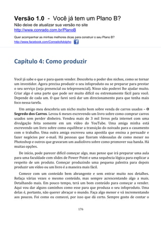Versão 1.0 - Você já tem um Plano B?
Não deixe de atualizar sua versão no site
http://www.conrado.com.br/PlanoB
Quer acompanhar as minhas melhores dicas para construir o seu Plano B?
http://www.facebook.com/ConradoAdolpho
176
Capítulo 4: Como produzir
Você já sabe o que e para quem vender. Descobriu o poder dos nichos, como se tornar
um investidor. Agora precisa produzir o seu infoproduto ou se preparar para prestar
o seu serviço (seja presencial ou telepresencial). Nisso não poderei lhe ajudar muito.
Criar algo é uma parte que pode ser muito difícil ou extremamente fácil para você.
Depende de cada um. O que farei será dar um direcionamento para que tenha mais
foco nessa tarefa.
Um amigo meu descobriu um nicho muito bom sobre venda de carros usados – O
Segredo dos Carros. Levou 6 meses escrevendo um livro sobre como comprar carros
usados sem perder dinheiro. Vendeu mais de 3 mil livros pela internet com uma
divulgação feita somente em um vídeo do YouTube. Uma amiga minha está
escrevendo um livro sobre como equilibrar a transição do noivado para o casamento
com o trabalho. Uma outra amiga escreveu uma apostila que ensina a persuadir e
fazer negócios por e-mail. Há pessoas que fizeram videoaulas de como mexer no
Photoshop e outros que gravaram um audiolivro sobre como promover sua banda. Há
muitas opções.
De início, pode parecer difícil começar algo, mas pense que irá preparar uma aula
para uma faculdade com slides de Power Point e uma sequência lógica para explicar a
respeito de um produto. Começar produzindo uma pequena palestra para depois
produzir um vídeo ou um livro é a maneira mais fácil.
Comece com um conteúdo bem abrangente e sem entrar muito nos detalhes.
Refaça várias vezes o mesmo conteúdo, mas sempre acrescentando algo a mais.
Detalhando mais. Em pouco tempo, terá um bom conteúdo para começar a vender.
Aqui vou dar alguns caminhos como esse para que produza o seu infoproduto. Uma
delas é, portanto, não querer abraçar o mundo. Faça algo menor e vá incrementando
aos poucos. Foi como eu comecei, por isso que dá certo. Sempre gosto de contar o
 