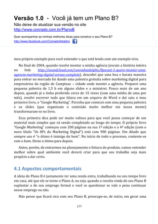Versão 1.0 - Você já tem um Plano B?
Não deixe de atualizar sua versão no site
http://www.conrado.com.br/PlanoB
Quer acompanhar as minhas melhores dicas para construir o seu Plano B?
http://www.facebook.com/ConradoAdolpho
177
meu próprio exemplo para você entender o que está lendo com um exemplo vivo.
No final de 2004, quando resolvi montar a minha agência (escute a história inteira
no link: http://soundcloud.com/conradoadolpho/8pscast-1-quero-montar-uma-
agencia-marketing-digital-versao-completa), descobri que uma boa e barata maneira
para entrar no mercado foi dando uma palestra gratuita sobre marketing digital para
empresários da região de Campinas – cidade onde montei a agência. Preparei uma
pequena palestra de 1,5 h em alguns slides e a ministrei. Pouco mais de um ano
depois, quando já a tinha proferido cerca de 15 vezes (com uma média de uma por
mês), resolvi escrever tudo que falava em um arquivo de Word e daí saiu o meu
primeiro livro, o “Google Marketing”. Perceba que comecei com uma pequena palestra
e os slides (que organizam o conteúdo muito melhor em nossa mente)
transformaram-se no livro.
Essa primeira dica pode ser muito valiosa para que você possa começar de um
material mais simples que vá sendo completado ao longo do tempo. O próprio livro
“Google Marketing” começou com 200 páginas na sua 1ª edição e a 4ª edição (com o
novo título “Os 8Ps do Marketing Digital”) está com 900 páginas. Um ditado que
sempre uso é “o ótimo é inimigo do bom”. No início de todo o processo, contente-se
com o bom. Deixe o ótimo para depois.
Antes, porém, de entrarmos no planejamento e feitura do produto, vamos entender
melhor sobre qual ambiente você deverá criar para que seu trabalho seja mais
propício a dar certo.
4.1 Aspectos comportamentais
A ideia do Plano B é justamente ter uma renda extra, trabalhando no seu tempo livre
em casa, até que ele se torne o Plano A, ou seja, quando a receita vinda do seu Plano B
suplantar a do seu emprego formal e você se questionar se vale a pena continuar
nesse emprego ou não.
Não pense que ficará rico com seu Plano B, preocupe-se, de início, em gerar uma
 