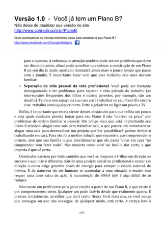 Versão 1.0 - Você já tem um Plano B?
Não deixe de atualizar sua versão no site
http://www.conrado.com.br/PlanoB
Quer acompanhar as minhas melhores dicas para construir o seu Plano B?
http://www.facebook.com/ConradoAdolpho
179
para o sucesso. A cobrança de atenção também pode ser um problema que deve
ser discutido antes, afinal, pode acreditar que colocar a construção de um Plano
B no seu dia já muito apertado diminuirá ainda mais o pouco tempo que passa
com a família. É importante fazer com que esse trabalho seja uma decisão
familiar.
• Separação da vida pessoal da vida profissional. Você pode ser bastante
desorganizado e ter problemas para separar a vida privada do trabalho (as
interrupções frequentes dos filhos e outros parentes, por exemplo, são um
desafio). Tenha o seu espaço na sua casa para trabalhar no seu Plano B e encare
esse trabalho como qualquer outro. Evite a geladeira ou ligar um pouco a TV.
Enfim, é importante que esteja ciente desses obstáculos para que reflita um pouco
e veja quais cuidados precisa tomar para seu Plano B não "morrer na praia" por
problemas de ordem familiar e pessoal. Um amigo meu que está implantando seu
Plano B resolveu alugar uma sala para trabalhar nele, o que parece um contrassenso:
alugar uma sala para desenvolver um projeto que lhe possibilitará ganhar dinheiro
trabalhando em casa. Para ele, foi a melhor solução que encontrou para empreender o
projeto, sem que sua família julgue precidamente que ele passa horas em casa “no
computador sem fazer nada”. Não importa como você vai fazê-lo dar certo, o que
importa é que dê certo.
Obstáculos existem por todo caminho que você se dispuser a trilhar em direção ao
sucesso e aqui não é diferente. Sair de uma posição social ou profissional e rumar em
direção a outra exige grandes doses de energia para romper o estado natural, de
inércia. É da natureza do ser humano se acomodar a uma situação e mudar isso
requer uma dose extra de ação. A manutenção do status quo é algo difícil de se
romper.
Não existe um perfil certo para gerar receita a partir de um Plano B, o que existe é
um comportamento certo. Qualquer um pode fazê-lo desde que realmente queira. É
preciso, inicialmente, acreditar que dará certo. Henry Ford dizia que, se você pensa
que consegue ou que não consegue, de qualquer modo, está certo. A crença leva à
 