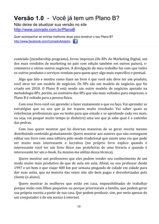 Versão 1.0 - Você já tem um Plano B?
Não deixe de atualizar sua versão no site
http://www.conrado.com.br/PlanoB
Quer acompanhar as minhas melhores dicas para construir o seu Plano B?
http://www.facebook.com/ConradoAdolpho
18
conteúdo (membership programs), livros impresso (Os 8Ps do Marketing Digital, um
dos mais vendidos de marketing no país com edição também em outros países), e-
commerce e vários outros negócios. A divulgação do meu trabalho faz com que todos
os outros produtos e serviços vendam para quem quer algo mais específico e pontual.
Algo que falo e mostro como fazer no livro é que você não deve ter um produto,
você deve ter um modelo de negócios. Os 8Ps são um modelo de negócios que foi
criado em 2010. O Plano B está sendo um outro modelo de negócios apoiado na
metodologia 8Ps, porém, ao contrário dos 8Ps que são mais voltados para empresas, o
Plano B é voltado para a pessoa física.
Com esse livro você vai aprender a fazer exatamente o que eu faço. Vai aprender as
estratégias que eu uso que já me trazem muito resultado. Vai saber quais as
referências profissionais que eu tenho para que estude e se aprofunde cada vez mais,
ou seja, vai poupar muito tempo (e dinheiro) uma vez que já sabe qual é o caminho
das pedras.
Com isso quero mostrar que há diversas maneiras de se gerar receita mesmo
distribuindo conteúdo gratuitamente. Quero mostrar aos autores que não conseguem
editar seu livro com uma editora pelo modo tradicional que existe uma via que pode
ser muito mais interessante e lucrativa (no próprio livro explico quando é
interessante você ter um livro físico nas prateleiras de uma livraria e quando é
interessante ter um e-book. Eu mesmo me utilizo dessa técnica).
Quero mostrar aos professores que eles podem vender seu conhecimento de um
modo muito mais produtivo do que de aula em aula. Afinal, eu sou professor desde
1997 e sei bem o que viajar 400 km por semana pingando de cidade em cidade para
dar suas aulas, que na maioria das vezes não são bem pagas e desvalorizadas pelo
cliente (o aluno).
Quero mostrar às mulheres que estão em casa, impossibilitadas de trabalhar
porque estão com filhos pequenos ou porque priorizaram a família, que podem gerar
sua própria receita a partir de sua casa. Que podem produzir, sim, por meio apenas de
um computador e de um acesso à internet.
 