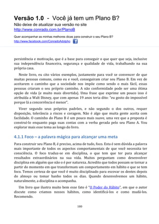 Versão 1.0 - Você já tem um Plano B?
Não deixe de atualizar sua versão no site
http://www.conrado.com.br/PlanoB
Quer acompanhar as minhas melhores dicas para construir o seu Plano B?
http://www.facebook.com/ConradoAdolpho
180
persistência e motivação, que é a base para conseguir o que quer que seja, inclusive
sua independência financeira, segurança e qualidade de vida, trabalhando na sua
própria casa.
Neste livro, eu cito vários exemplos, justamente para você se convencer de que
muitas pessoas comuns, como eu e você, conseguiram criar seu Plano B. Em vez de
aceitarem o caminho que a sociedade nos impõe como sendo o mais fácil, essas
pessoas criaram o seu próprio caminho. A não conformidade pode ser uma ótima
opção de vida (e muito mais divertida). Uma frase que exprime um pouco isso é
atribuída a Walt Disney, que com apenas 19 anos teria dito: “eu gosto do impossível
porque lá a concorrência é menor”.
Viver segundo seus próprios padrões, e não segundo o dos outros, requer
disposição, tolerância a riscos e coragem. Não é algo que muita gente aceita com
facilidade. O caminho do Plano B é um pouco mais suave, uma vez que a proposta é
construí-lo enquanto paga suas contas com a verba gerada pelo seu Plano A. Vou
explorar mais esse tema ao longo do livro.
4.1.1 Foco – a palavra mágica para alcançar uma meta
Para construir seu Plano B, é preciso, acima de tudo, foco. Esta é sem dúvida a palavra
mais importante de todos os aspectos comportamentais de que você necessita ter
consciência. O foco traduz-se em disciplina, o que tem que ter para alcançar
resultados extraordinários na sua vida. Muitos perguntam como desenvolver
disciplina em alguém que não o é por natureza. Acredito que todos possam se tornar a
partir do momento em que transformam um comportamento em hábito e que se tem
foco. Temos certeza de que você é muito disciplinado para escovar os dentes depois
do almoço ou tomar banho todos os dias. Quando desenvolvemos um hábito,
naturalmente, a disciplina o acompanha.
Um livro que ilustra muito bem esse fato é “O Poder do Hábito”, em que o autor
discute como criamos nossos hábitos, como identificá-los e como mudá-los.
Recomendo.
 