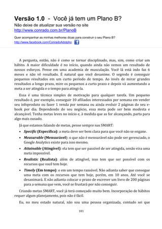 Versão 1.0 - Você já tem um Plano B?
Não deixe de atualizar sua versão no site
http://www.conrado.com.br/PlanoB
Quer acompanhar as minhas melhores dicas para construir o seu Plano B?
http://www.facebook.com/ConradoAdolpho
181
A pergunta, então, não é como se tornar disciplinado, mas, sim, como criar um
hábito. A maior dificuldade é no início, quando ainda não vemos um resultado de
nossos esforços. Pense em uma academia de musculação. Você lá está indo faz 6
meses e não vê resultado. É natural que você desanime. O segredo é conseguir
pequenos resultados em um curto período de tempo. Ao invés de mirar grandes
resultados a longo prazo, mire os pequenos a curto prazo e depois vá aumentando a
meta a ser atingida e o tempo para atingi-la.
Essa é uma técnica simples de motivação para qualquer tarefa. Um pequeno
resultado é, por exemplo, conseguir 10 afiliados interessados por semana em vender
seu infoproduto ou fazer 1 venda por semana ou ainda evoluir 2 páginas do seu e-
book por dia. Dependendo do seu negócio, essa meta pode ser bem modesta e
alcançável. Tenha metas leves no início e, à medida que as for alcançando, parta para
algo mais ousado.
Já que estamos falando de metas, pense sempre nas SMART:
• Specific (Específica): a meta deve ser bem clara para que você não se engane.
• Measurable (Mensurável): o que não é mensurável não pode ser gerenciado, o
Google Analytics existe para isso mesmo.
• Attainable (Atingível): ela tem que ser passível de ser atingida, senão vira uma
meta impossível.
• Realistic (Realista): além de atingível, isso tem que ser possível com os
recursos que você tem hoje.
• Timely (Em tempo): e em um tempo razoável. Não adianta saber que consegue
uma meta com os recursos que tem hoje, porém, em 10 anos. Até você se
desanimará. E não adianta colocar o prazo de escrever um livro de 200 páginas
para a semana que vem, você se frustará por não conseguir.
Criando metas SMART, você já terá começado muito bem. Incorporação de hábitos
requer algum planejamento, pois não é fácil.
Eu, no meu estado natural, não sou uma pessoa organizada, contudo sei que
 
