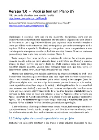 Versão 1.0 - Você já tem um Plano B?
Não deixe de atualizar sua versão no site
http://www.conrado.com.br/PlanoB
Quer acompanhar as minhas melhores dicas para construir o seu Plano B?
http://www.facebook.com/ConradoAdolpho
182
organização é essencial para que eu me mantenha disciplinado, para que eu
transforme um comportamento necessário em um hábito. Organizo-me com auxílio
de ferramentas. Uso o app ToDo do iPhone para organizar todas as minhas tarefas e
tenho por hábito verificar todos os dias à noite quais as que tenho que cumprir no dia
seguinte. Utilizo a agenda do MacBook para organizar meus compromissos e sou
realista quanto a tempos de reuniões e de deslocamentos. Isso me dá a exata noção do
quanto tempo livre tenho para investir em meus Planos B.
Tento sempre fazer uma tarefa ter o máximo de retorno. Por exemplo, gravo
podcasts quando estou no carro viajando (com o microfone do iPhone) e escrevo
artigos no iPad (escrevi boa parte deste no iPad), quando estou no avião indo
ministrar alguma palestra. Quanto mais conseguir fazer com que uma tarefa se
desdobre em outras 3 ou 4, mais você aproveitará o seu tempo.
Abrindo um parêntese, com relação a softwares de produção de texto no iPad – que
é uma ótima ferramenta para você levar para todo lugar para escrever e anotar suas
ideias - eu aconselho ter o Evernote (para tomar notas), o Instapaper (para ler
offline uma página web com um artigo interessante que você começou a ler online,
isso é especialmente útil em viagens de avião), o WritingKit (editor de texto no iPad
para escrever seus textos) e, no caso de um romance ou algo mais complexo, caso
tenha um Mac, compre o Scrivener. Gosto de ter no iPad também o Notability (para
escrever na tela como se fosse um caderno) e usar o Pages (o editor de texto da
Apple) integrado ao iCloud (que permite ler e alterar o texto em qualquer dispositivo
Apple). Ter o MindMeinster (para fazer mapas mentais), o GoodReader (para ler
arquivos PDF) e o Kindle for iPad também ajuda muito sua produção.
E, em todas essas técnicas para fazer o meu tempo render, tenho sempre em mente
o porquê de estar fazendo aquilo, ou seja, para qual direção estou caminhando, se na
das minhas metas ou não. Essa avaliação constante deve fazer parte do seu dia a dia.
4.1.2 Adaptações da sua rotina para iniciar seu projeto
Trabalhar em casa para construir o seu Plano B exige algumas mudanças na sua
 