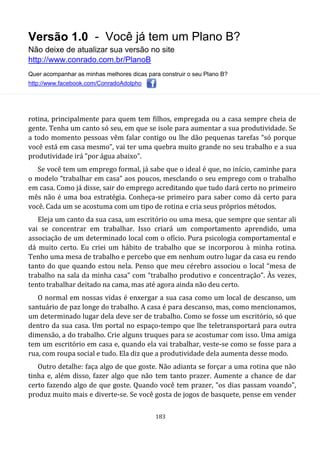 Versão 1.0 - Você já tem um Plano B?
Não deixe de atualizar sua versão no site
http://www.conrado.com.br/PlanoB
Quer acompanhar as minhas melhores dicas para construir o seu Plano B?
http://www.facebook.com/ConradoAdolpho
183
rotina, principalmente para quem tem filhos, empregada ou a casa sempre cheia de
gente. Tenha um canto só seu, em que se isole para aumentar a sua produtividade. Se
a todo momento pessoas vêm falar contigo ou lhe dão pequenas tarefas “só porque
você está em casa mesmo”, vai ter uma quebra muito grande no seu trabalho e a sua
produtividade irá "por água abaixo".
Se você tem um emprego formal, já sabe que o ideal é que, no início, caminhe para
o modelo “trabalhar em casa” aos poucos, mesclando o seu emprego com o trabalho
em casa. Como já disse, sair do emprego acreditando que tudo dará certo no primeiro
mês não é uma boa estratégia. Conheça-se primeiro para saber como dá certo para
você. Cada um se acostuma com um tipo de rotina e cria seus próprios métodos.
Eleja um canto da sua casa, um escritório ou uma mesa, que sempre que sentar ali
vai se concentrar em trabalhar. Isso criará um comportamento aprendido, uma
associação de um determinado local com o ofício. Pura psicologia comportamental e
dá muito certo. Eu criei um hábito de trabalho que se incorporou à minha rotina.
Tenho uma mesa de trabalho e percebo que em nenhum outro lugar da casa eu rendo
tanto do que quando estou nela. Penso que meu cérebro associou o local “mesa de
trabalho na sala da minha casa” com “trabalho produtivo e concentração”. Às vezes,
tento trabalhar deitado na cama, mas até agora ainda não deu certo.
O normal em nossas vidas é enxergar a sua casa como um local de descanso, um
santuário de paz longe do trabalho. A casa é para descanso, mas, como mencionamos,
um determinado lugar dela deve ser de trabalho. Como se fosse um escritório, só que
dentro da sua casa. Um portal no espaço-tempo que lhe teletransportará para outra
dimensão, a do trabalho. Crie alguns truques para se acostumar com isso. Uma amiga
tem um escritório em casa e, quando ela vai trabalhar, veste-se como se fosse para a
rua, com roupa social e tudo. Ela diz que a produtividade dela aumenta desse modo.
Outro detalhe: faça algo de que goste. Não adianta se forçar a uma rotina que não
tinha e, além disso, fazer algo que não tem tanto prazer. Aumente a chance de dar
certo fazendo algo de que goste. Quando você tem prazer, "os dias passam voando",
produz muito mais e diverte-se. Se você gosta de jogos de basquete, pense em vender
 