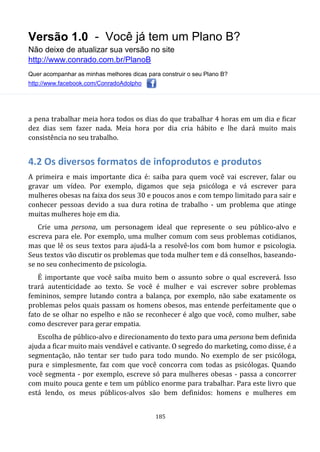 Versão 1.0 - Você já tem um Plano B?
Não deixe de atualizar sua versão no site
http://www.conrado.com.br/PlanoB
Quer acompanhar as minhas melhores dicas para construir o seu Plano B?
http://www.facebook.com/ConradoAdolpho
185
a pena trabalhar meia hora todos os dias do que trabalhar 4 horas em um dia e ficar
dez dias sem fazer nada. Meia hora por dia cria hábito e lhe dará muito mais
consistência no seu trabalho.
4.2 Os diversos formatos de infoprodutos e produtos
A primeira e mais importante dica é: saiba para quem você vai escrever, falar ou
gravar um vídeo. Por exemplo, digamos que seja psicóloga e vá escrever para
mulheres obesas na faixa dos seus 30 e poucos anos e com tempo limitado para sair e
conhecer pessoas devido a sua dura rotina de trabalho - um problema que atinge
muitas mulheres hoje em dia.
Crie uma persona, um personagem ideal que represente o seu público-alvo e
escreva para ele. Por exemplo, uma mulher comum com seus problemas cotidianos,
mas que lê os seus textos para ajudá-la a resolvê-los com bom humor e psicologia.
Seus textos vão discutir os problemas que toda mulher tem e dá conselhos, baseando-
se no seu conhecimento de psicologia.
É importante que você saiba muito bem o assunto sobre o qual escreverá. Isso
trará autenticidade ao texto. Se você é mulher e vai escrever sobre problemas
femininos, sempre lutando contra a balança, por exemplo, não sabe exatamente os
problemas pelos quais passam os homens obesos, mas entende perfeitamente que o
fato de se olhar no espelho e não se reconhecer é algo que você, como mulher, sabe
como descrever para gerar empatia.
Escolha de público-alvo e direcionamento do texto para uma persona bem definida
ajuda a ficar muito mais vendável e cativante. O segredo do marketing, como disse, é a
segmentação, não tentar ser tudo para todo mundo. No exemplo de ser psicóloga,
pura e simplesmente, faz com que você concorra com todas as psicólogas. Quando
você segmenta - por exemplo, escreve só para mulheres obesas - passa a concorrer
com muito pouca gente e tem um público enorme para trabalhar. Para este livro que
está lendo, os meus públicos-alvos são bem definidos: homens e mulheres em
 