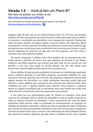 Versão 1.0 - Você já tem um Plano B?
Não deixe de atualizar sua versão no site
http://www.conrado.com.br/PlanoB
Quer acompanhar as minhas melhores dicas para construir o seu Plano B?
http://www.facebook.com/ConradoAdolpho
186
qualquer lugar do país, mas na sua maioria homens entre 25 e 45 anos, que desejam
melhorar de vida aumentando sua receita mensal e tendo mais tempo para se dedicar
a si mesmo e a sua família sem abandonar o seu emprego por enquanto. Pessoas que
estão um pouco infelizes em algum aspecto e querem mudar com segurança. Quem
está disposto a investir parte do seu tempo nos próximos 6 meses para construir algo
que garanta uma receita maior para os próximos anos, mas tem pouco tempo e, assim,
querem segurança de investi-lo em algo com um risco pequeno, caso isso venha a
acontecer, não será nenhuma tragédia.
Em menor proporção, o público desse livro também são os estudantes que têm
tempo demais e dinheiro de menos, mas que entendem de internet. E, por último,
mulheres com filhos pequenos que tiveram que abrir mão da sua carreira por um
período e, com isso, uma queda na receita mensal, mas que têm tempo para
desenvolver uma atividade paralela a partir de sua própria casa.
Nesse público, há uma grande quantidade de pessoas em subempregos ganhando
pouco, mulheres grávidas ou com filhos pequenos, precisando trabalhar em casa,
executivos de férias exaustos com o seu dia a dia, pequenos empresários procurando
alguma maneira de diversificar sua renda, autônomos buscando vender algo pela
internet e outros públicos que acessam-na para procurar por palavras-chave como
“trabalhar em casa” e “ganhar dinheiro pela internet”. Esses homens e mulheres
devem ter alguma insatisfação que os movimente para uma solução que mude suas
vidas. Este livro se apresenta como uma opção para essas pessoas.
O seu texto (ou sua apresentação) pode ser técnico ou opinativo. Você pode
escrever, por exemplo, sobre os efeitos da obesidade na vida da mulher moderna ou
sobre os aspectos técnicos da obesidade e como minimizá-los por meio de dietas
específicas. Pode escrever sobre os problemas de relacionamento, de aceitação no
trabalho, de elevadores apertados, cadeiras de avião ou questões de saúde. Problemas
que a pessoa de fato passa,sabendo exatamente o que escrever para gerar empatia ou
escrever um texto técnico que se resume a dar informações de forma distante. O texto
que informa de maneira opinativa, que fala sobre o problema do dia a dia e propõe
 