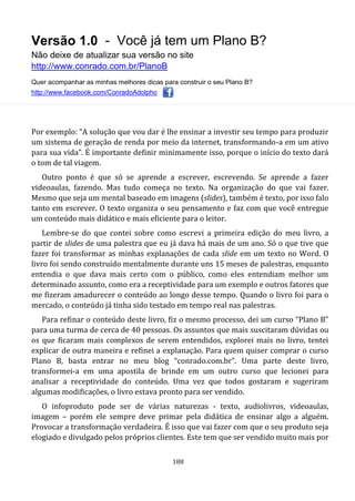 Versão 1.0 - Você já tem um Plano B?
Não deixe de atualizar sua versão no site
http://www.conrado.com.br/PlanoB
Quer acompanhar as minhas melhores dicas para construir o seu Plano B?
http://www.facebook.com/ConradoAdolpho
188
Por exemplo: “A solução que vou dar é lhe ensinar a investir seu tempo para produzir
um sistema de geração de renda por meio da internet, transformando-a em um ativo
para sua vida”. É importante definir minimamente isso, porque o início do texto dará
o tom de tal viagem.
Outro ponto é que só se aprende a escrever, escrevendo. Se aprende a fazer
videoaulas, fazendo. Mas tudo começa no texto. Na organização do que vai fazer.
Mesmo que seja um mental baseado em imagens (slides), também é texto, por isso falo
tanto em escrever. O texto organiza o seu pensamento e faz com que você entregue
um conteúdo mais didático e mais eficiente para o leitor.
Lembre-se do que contei sobre como escrevi a primeira edição do meu livro, a
partir de slides de uma palestra que eu já dava há mais de um ano. Só o que tive que
fazer foi transformar as minhas explanações de cada slide em um texto no Word. O
livro foi sendo construído mentalmente durante uns 15 meses de palestras, enquanto
entendia o que dava mais certo com o público, como eles entendiam melhor um
determinado assunto, como era a receptividade para um exemplo e outros fatores que
me fizeram amadurecer o conteúdo ao longo desse tempo. Quando o livro foi para o
mercado, o conteúdo já tinha sido testado em tempo real nas palestras.
Para refinar o conteúdo deste livro, fiz o mesmo processo, dei um curso “Plano B”
para uma turma de cerca de 40 pessoas. Os assuntos que mais suscitaram dúvidas ou
os que ficaram mais complexos de serem entendidos, explorei mais no livro, tentei
explicar de outra maneira e refinei a explanação. Para quem quiser comprar o curso
Plano B, basta entrar no meu blog “conrado.com.br”. Uma parte deste livro,
transformei-a em uma apostila de brinde em um outro curso que lecionei para
analisar a receptividade do conteúdo. Uma vez que todos gostaram e sugeriram
algumas modificações, o livro estava pronto para ser vendido.
O infoproduto pode ser de várias naturezas - texto, audiolivros, videoaulas,
imagem – porém ele sempre deve primar pela didática de ensinar algo a alguém.
Provocar a transformação verdadeira. É isso que vai fazer com que o seu produto seja
elogiado e divulgado pelos próprios clientes. Este tem que ser vendido muito mais por
 