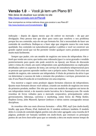 Versão 1.0 - Você já tem um Plano B?
Não deixe de atualizar sua versão no site
http://www.conrado.com.br/PlanoB
Quer acompanhar as minhas melhores dicas para construir o seu Plano B?
http://www.facebook.com/ConradoAdolpho
189
indicação – depois de alguns meses que ele estiver no mercado – do que por
divulgação. Uma pessoa tem que dizer para outra que resolveu o seu problema
porque leu seu conteúdo, seja ele em que formato for. Daí a necessidade de fazer um
conteúdo de excelência. Dedique-se a fazer algo que ninguém nunca fez com tanta
qualidade. Seu conteúdo vai naturalmente ganhar o público e você vai construir um
grande capital social que vai lhe permitir vender qualquer outro produto posterior
muito mais facilmente.
Sempre que puder, crie um modelo de negócios em torno do infoproduto. Um e-
book que venda um curso, que tenha uma videoaula (que é o curso gravado e vendido
posteriormente para quem não pode assisti-lo na época), um fórum de discussão
sobre o tema do e-book, um outro infoproduto com aprofundamentos ou explicações
detalhadas sobre os aspectos do tema, um serviço de consultoria telepresencial para
as pessoas que querem aprender melhor com o próprio autor. Pronto. Você criou um
modelo de negócio, não somente um infoproduto. O título do primeiro da série é que
vai determinar o sucesso de todo o restante dos produtos e serviços, presenciais ou
não. O seu Plano B acaba de se transformar em uma empresa.
Vou mostrar a seguir como produzir alguns formatos clássicos de infoprodutos.
Quanto mais formatos desses você utilizar, criando um modelo de negócios em torno
do primeiro produto, melhor. Um site que criou um modelo de negócios em torno de
um infoproduto inicial, e de maneira muito lucrativa, foi o Summary.com. Ele vende
resenhas de livros voltados para o mercado corporativo, principalmente sobre
gerenciamento, liderança, carreiras e marketing, como livros do Philip Kotler,
Stephen Covey, John Maxwell, Spencer Jonhson e vários outros consagrados nessas
disciplinas.
As resenhas vêm nos mais diversos formatos – ePub, PDF, mp3 (em áudio-book),
kindle, app para iPhone, iPad, Android etc. E vendem webinars também. O modelo
deles é a venda de conteúdo digital, porém com alto valor agregado: uma resenha de 8
páginas, podendo ser baixada também em áudio-book, que ensinará os principais
pontos de um livro best-seller para que se entenda a obra em muito menos tempo do
 