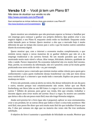 Versão 1.0 - Você já tem um Plano B?
Não deixe de atualizar sua versão no site
http://www.conrado.com.br/PlanoB
Quer acompanhar as minhas melhores dicas para construir o seu Plano B?
http://www.facebook.com/ConradoAdolpho
19
Quero mostrar aos estudantes que não precisam esperar se formar e batalhar por
um emprego para começar a ganhar seu próprio dinheiro. Que podem criar o seu
negócio digital, o seu Plano B, enquanto ainda estão na faculdade. Enquanto ainda
estão lutando para se formar. Quero mostrar a eles que o mercado hoje é muito
diferente do que no tempo dos nossos pais e avós e que há muitos outros caminhos
diante da economia digital.
Quero mostrar que, com a internet a economia mudou completamente, e que
existem novas regras e novas maneiras de se ganhar dinheiro que não só a do
emprego tradicional e da carreira formal. Há um mundo paralelo que está se
mostrando muito mais viável e eficaz. Aliar tempo, felicidade, dinheiro, qualidade de
vida e saúde. Parece impossível. Na economia industrial não era muito fácil mesmo.
Hoje, porém, na economia da informação, não só é possível, como já há muita gente
praticando esse novo estilo de vida – eu, por exemplo.
Quero mostrar para o mercado que existem muitas saídas viáveis para quem gera
conhecimento e para quem realmente deseja transformar sua vida por meio dessa
nova variável que é a internet e que muda todo o mercado. Explico um pouco dessa
mudança no início.
O livro não pretende, como já alerto no início, lhe deixar milionário de um dia para
o outro, mesmo porque isso estatisticamente não existe. Achar que um Mark
Zuckerberg, um Steve Jobs ou um Bill Gates é a regra é ser no mínimo insensato. Os
outros 7 bilhões de pessoas, para gerar sua renda, têm que estudar, trabalhar e
durante alguns anos errar muito até acertar. Essa é a regra. Eu mostro um caminho
que deixa o dia a dia um pouco mais fácil, mas não trago fórmulas mágicas.
Ainda será preciso ler o livro (que não é pequeno), aplicar os seus ensinamentos,
criar o seu produto, ler as outras obras que indico e fazer a coisa toda acontecer. Não
será fácil, mas posso lhe dizer que será muito mais fácil do que trabalhar 8 horas por
dia, 5 dias por semana em algo que na maioria das vezes não lhe traz nenhuma
satisfação.
O objetivo do livro é aumentar a quantidade de felicidade no mundo. Mostrar que
 