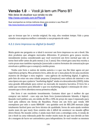 Versão 1.0 - Você já tem um Plano B?
Não deixe de atualizar sua versão no site
http://www.conrado.com.br/PlanoB
Quer acompanhar as minhas melhores dicas para construir o seu Plano B?
http://www.facebook.com/ConradoAdolpho
190
que se tivesse que ler a versão original. Ou seja, eles vendem tempo. Vale a pena
estudar essa empresa melhor e entender a sua proposta de valor.
4.2.1 Livro impresso ou digital (e-book)?
Muita gente me pergunta se o ideal é escrever um livro impresso ou um e-book. São
dois produtos que atingem mercados diferentes. O primeiro gera pouca receita,
inicialmente (estou considerando que você escreverá um livro normal que não se
torne best-seller antes de pelo menos 2 ou 3 anos). Um e-book gera uma boa receita a
curto prazo mas também reputação (associado a outros formatos de comunicação que
envolvam o público que o compra) a médio prazo.
Tenho este livro e outros de minha autoria e o que vou lhe falar agora sei por
experiência própria. Meu primeiro livro, além de ser o meu plano B, foi uma excelente
maneira de divulgar o meu negócio - uma agência de marketing digital. A agência,
pelo fato de estar em uma cidade pequena (Campinas) sem cultura de internet e em
uma época em que a palavra “marketing digital” ainda era desconhecida (2005), tinha
uma grande dificuldade para entrar no mercado de maneira lucrativa. O livro foi a
saída que encontrei para difundir o que era marketing digital e otimização de sites -
assunto que o livro abordava nessa primeira edição.
Um livro é um excelente investimento. Costumo dizer que é melhor do que
comprar um imóvel - caso seja um bom livro (comercialmente falando, é lógico).
Quando você publica um, em média de 8% a 10% do preço de capa é repassado para
você pela editora em forma de Royalties. Pense em um livro que venda 300
exemplares por mês e custe R$40,00 - seu quinhão será de R$1.200 mensais (algo
totalmente factível para um livro técnico de qualidade, livros de auto-ajuda vendem
muito mais do que isso). Esse cenário não é difícil de acontecer no mundo offline
(livro físico). No mundo online, é ainda mais fácil com a estratégia certa. A venda de
um e-book ou uma videoaula pode lhe render muito mais do que isso devido ao fato
de a margem de lucro ser astronômica para infoprodutos. Se você vender os mesmos
 