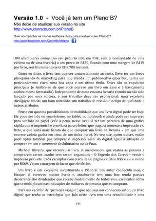 Versão 1.0 - Você já tem um Plano B?
Não deixe de atualizar sua versão no site
http://www.conrado.com.br/PlanoB
Quer acompanhar as minhas melhores dicas para construir o seu Plano B?
http://www.facebook.com/ConradoAdolpho
191
300 exemplares online (no seu próprio site, em PDF, sem a necessidade de uma
editora ou de uma livraria) a um preço de R$29, ficando com uma margem de R$19
por livro, seu faturamento será R$ 5.700 mensais.
Como eu disse, o livro tem que ser comercialmente atraente. Deve ter um breve
planejamento de marketing para que atenda um público-alvo específico, tenha um
posicionamento claro, uma boa capa e um ótimo título. Esses são os requisitos
principais (e lembre-se de que você escreve um livro em casa e é basicamente
conhecimento formatado). Independente de estar em uma livraria e tendo ou não sido
lançado por uma editora, o seu trabalho deve ser profissional: uma excelente
divulgação inicial, um bom conteúdo, um trabalho de revisão e design de qualidade e
outros atributos.
Pense em quantas possibilidades de mobilidade que um livro digital pode ter hoje.
Ele pode ser lido no smartphone, no tablet, no notebook e ainda pode ser impresso
para ser lido no papel (vale a pena, nesse caso, já ter um parceiro de uma gráfica
rápida que o imprimirá e o enviará para o leitor, que pagará somente a impressão e o
frete, o que sairá mais barato do que comprar um livro na livraria – em que uma
enorme cadeia ganha em cima de um única livro). No seu site, quem quiser, então,
pode optar também por comprar o impresso, além do digital. Igual à situação de
comprar em um e-commerce do Submarino ou da Fnac.
Michael Oliveira, que escreveu o livro, já mencionado, que ensina as pessoas a
comprarem carros usados sem serem enganados – O Segredo dos Carros – vende o
impresso pelo site. Cada exemplar com cerca de 80 páginas custou R$5 e ele o vende
por R$69. Vejam a margem de lucro que ele obtém.
Um livro é um excelente investimento e Plano B. Um autor conhecido meu, o
Maujor, já escreveu muitos livros e, atualmente tem uma boa renda passiva
decorrente dos dividendos que recebe mensalmente de todos eles, excelentes obras
que se multiplicam nas indicações de milhares de pessoas que as compram.
Para um escritor de "primeira viagem", que não seja um conhecido autor, um livro
digital que tenha as estratégias que falo neste livro tem uma rentabilidade e uma
 