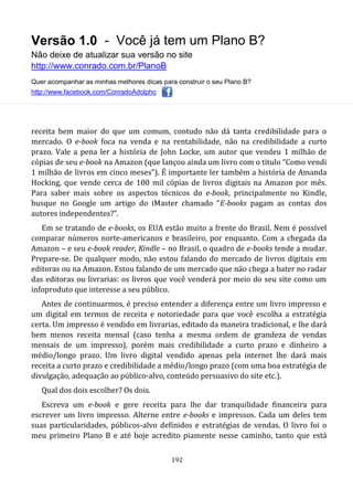 Versão 1.0 - Você já tem um Plano B?
Não deixe de atualizar sua versão no site
http://www.conrado.com.br/PlanoB
Quer acompanhar as minhas melhores dicas para construir o seu Plano B?
http://www.facebook.com/ConradoAdolpho
192
receita bem maior do que um comum, contudo não dá tanta credibilidade para o
mercado. O e-book foca na venda e na rentabilidade, não na credibilidade a curto
prazo. Vale a pena ler a história de John Locke, um autor que vendeu 1 milhão de
cópias de seu e-book na Amazon (que lançou ainda um livro com o titulo “Como vendi
1 milhão de livros em cinco meses”). É importante ler também a história de Amanda
Hocking, que vende cerca de 100 mil cópias de livros digitais na Amazon por mês.
Para saber mais sobre os aspectos técnicos do e-book, principalmente no Kindle,
busque no Google um artigo do iMaster chamado “E-books pagam as contas dos
autores independentes?”.
Em se tratando de e-books, os EUA estão muito a frente do Brasil. Nem é possível
comparar números norte-americanos e brasileiro, por enquanto. Com a chegada da
Amazon – e seu e-book reader, Kindle – no Brasil, o quadro de e-books tende a mudar.
Prepare-se. De qualquer modo, não estou falando do mercado de livros digitais em
editoras ou na Amazon. Estou falando de um mercado que não chega a bater no radar
das editoras ou livrarias: os livros que você venderá por meio do seu site como um
infoproduto que interesse a seu público.
Antes de continuarmos, é preciso entender a diferença entre um livro impresso e
um digital em termos de receita e notoriedade para que você escolha a estratégia
certa. Um impresso é vendido em livrarias, editado da maneira tradicional, e lhe dará
bem menos receita mensal (caso tenha a mesma ordem de grandeza de vendas
mensais de um impresso), porém mais credibilidade a curto prazo e dinheiro a
médio/longo prazo. Um livro digital vendido apenas pela internet lhe dará mais
receita a curto prazo e credibilidade a médio/longo prazo (com uma boa estratégia de
divulgação, adequação ao público-alvo, conteúdo persuasivo do site etc.).
Qual dos dois escolher? Os dois.
Escreva um e-book e gere receita para lhe dar tranquilidade financeira para
escrever um livro impresso. Alterne entre e-books e impressos. Cada um deles tem
suas particularidades, públicos-alvo definidos e estratégias de vendas. O livro foi o
meu primeiro Plano B e até hoje acredito piamente nesse caminho, tanto que está
 