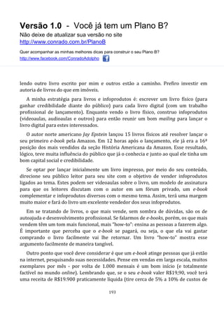 Versão 1.0 - Você já tem um Plano B?
Não deixe de atualizar sua versão no site
http://www.conrado.com.br/PlanoB
Quer acompanhar as minhas melhores dicas para construir o seu Plano B?
http://www.facebook.com/ConradoAdolpho
193
lendo outro livro escrito por mim e outros estão a caminho. Prefiro investir em
autoria de livros do que em imóveis.
A minha estratégia para livros e infoprodutos é: escrever um livro físico (para
ganhar credibilidade diante do público) para cada livro digital (com um trabalho
profissional de lançamento). Enquanto vendo o livro físico, construo infoprodutos
(videoaulas, audioaulas e outros) para então reunir um bom mailing para lançar o
livro digital para estes interessados.
O autor norte americano Jay Epstein lançou 15 livros físicos até resolver lançar o
seu primeiro e-book pela Amazon. Em 12 horas após o lançamento, ele já era a 16ª
posição dos mais vendidos da seção História Americana da Amazon. Esse resultado,
lógico, teve muita influência do público que já o conhecia e junto ao qual ele tinha um
bom capital social e credibilidade.
Se optar por lançar inicialmente um livro impresso, por meio do seu conteúdo,
direcione seu público leitor para seu site com o objetivo de vender infoprodutos
ligados ao tema. Estes podem ser videoaulas sobre o livro, um modelo de assinatura
para que os leitores discutam com o autor em um fórum privado, um e-book
complementar e infoprodutos diversos com o mesmo tema. Assim, terá uma margem
muito maior e fará do livro um excelente vendedor dos seus infoprodutos.
Em se tratando de livros, o que mais vende, sem sombra de dúvidas, são os de
autoajuda e desenvolvimento profissional. Se falarmos de e-books, porém, os que mais
vendem têm um tom mais funcional, mais “how-to”: ensina as pessoas a fazerem algo.
É importante que perceba que o e-book se pagará, ou seja, o que ela vai gastar
comprando o livro facilmente vai lhe retornar. Um livro “how-to” mostra esse
argumento facilmente de maneira tangível.
Outro ponto que você deve considerar é que um e-book atinge pessoas que já estão
na internet, pesquisando suas necessidades. Pense em vendas em larga escala, muitos
exemplares por mês - por volta de 1.000 mensais é um bom início (e totalmente
factível no mundo online). Lembrando que, se o seu e-book valer R$19,90, você terá
uma receita de R$19.900 praticamente líquida (tire cerca de 5% a 10% de custos de
 