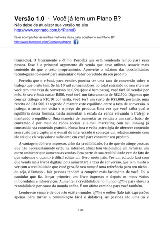 Versão 1.0 - Você já tem um Plano B?
Não deixe de atualizar sua versão no site
http://www.conrado.com.br/PlanoB
Quer acompanhar as minhas melhores dicas para construir o seu Plano B?
http://www.facebook.com/ConradoAdolpho
194
transação). O faturamento é ótimo. Perceba que está vendendo tempo para essa
pessoa. Esse é o principal argumento de venda que deve utilizar. Associe mais
conteúdo do que o texto propriamente. Aproveite o máximo das possibilidades
tecnológicas do e-book para aumentar o valor percebido do seu produto.
Perceba que o e-book, para vender, precisa ter uma taxa de conversão sobre o
tráfego que o site tem. Se há 10 mil consumidores no total entrando no seu site e se
você tem uma taxa de conversão de 0,5% (que é bem baixa), você fará 50 vendas por
mês. Se seu e-book custar R$50, você terá um faturamento de R$2.500. Digamos que
consiga tráfego a R$0,10 por visita, você terá um custo de R$1.000, portanto, uma
receita de R$1.500. O segredo é manter este equilíbrio entre a taxa de conversão, o
tráfego, o custo por visita e o preço do produto. Uma vez que você saiba qual o
equilíbrio dessa fórmula, basta aumentar a escala da venda elevando o tráfego e
mantendo o equilíbrio. Uma maneira de aumentar as vendas a um custo baixo de
conversão é por meio de redes sociais e e-mail marketing com seu mailing já
construído via conteúdo gratuito. Nossa boa e velha estratégia de oferecer conteúdo
sem custo para capturar o e-mail do interessado e começar um relacionamento com
ele até que ele veja valor o suficiente em você para consumir seu produto.
A vantagem do livro impresso, além da credibilidade, é a de que ele atinge pessoas
que não necessariamente estão na internet, afinal tem visibilidade em livrarias, um
outro ambiente que aumenta as vendas. Boa parte da sua credibilidade vem do fato de
que sabemos o quanto é difícil editar um livro neste país. Ter um editado fará com
que venda mais livros digitais, pois aumentará a taxa de conversão, que tem muito a
ver com a credibilidade que você gera. Se seu nome é uma referência para seu nicho -
ou seja, é famoso - tais pessoas tendem a comprar mais facilmente de você. Foi o
caminho que fiz, lançar primeiro um livro impresso e depois os meus vários
infoprodutos e infoserviços. Aumentei a credibilidade no mundo offline para elevar a
rentabilidade por causa do mundo online. É um ótimo caminho para você também.
Lembre-se sempre de que não existe mundos offline e online (falo tais expressões
apenas para tornar a comunicação fácil e didática). As pessoas são uma só e
 