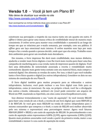 Versão 1.0 - Você já tem um Plano B?
Não deixe de atualizar sua versão no site
http://www.conrado.com.br/PlanoB
Quer acompanhar as minhas melhores dicas para construir o seu Plano B?
http://www.facebook.com/ConradoAdolpho
195
constroem sua percepção a respeito da sua marca tanto em um quanto em outro. O
offline é ótimo para gerar uma massa crítica de credibilidade inicial de maneira mais
consistente. O online serve para manter essa credibilidade e aumentá-la ao longo do
tempo em que se relaciona por e-mails semanais, por exemplo, com seu público. O
offline gera um laço emocional mais intenso. O online mantém esse laço por mais
tempo e faz a venda quando a pessoa decidir, onde quer que ela esteja. Trabalhe esses
dois ambientes para gerar um resultado mais duradouro.
Em resumo, o livro impresso lhe dará mais credibilidade, mas menos dinheiro,
ajudarão a vender mais livros digitais e isso lhe trará mais receita para fazer uma boa
campanha de marketing para a sua venda, tanto de impressos quanto de digitais. Você
fará uma dobradinha de notoriedade associada a receita e rentabilidade muito
contundente. Quanto mais gente toma contato com seu material físico, mais compra o
material digital. Um alimenta as vendas do outro. Por isso, o ideal é que você trabalhe
tanto o livro físico quanto o digital (ou outros infoprodutos). Considere os dois no seu
sistema de construção do seu Plano B.
O livro digital também gera muitos prospects para as videoaulas e outros
infoprodutos. Inclusive, você pode rechear o seu livro digital com links para os
infoprodutos, como já mencionei. Ou seja, no próprio e-book, você faz a divulgação
dos outros e-books, videoaulas, webinars etc (você pode converter um arquivo de
Word em PDF, mantendo os hiperlinks, em sites como www.freepdfconvert.com).
Isso diminui tremendamente o seu “custo de aquisição”. Se você investe R$2,00
para fazer uma venda de um e-book, a receita de um livro digital que custe R$49,00 já
é de R$47,00. Se você gera mais R$20,00 na venda de outros infoprodutos para o
mesmo consumidor que comprou o e-book, o custo de R$2,00 será melhor absorvido
pelo seu sistema e representará uma porcentagem menor. Agora você faturou
R$69,00 (R$49 + R$20) a um custo de aquisição de R$2,00. Se percentualmente o seu
custo de aquisição antes representava 4,08% (2/49), agora representa 2,90% (2/69).
Quanto mais produtos associados você vende a partir da primeira venda, maior a sua
rentabilidade e menor é o seu custo de aquisição da venda.
 