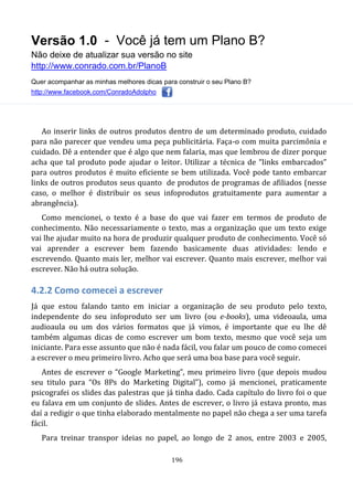 Versão 1.0 - Você já tem um Plano B?
Não deixe de atualizar sua versão no site
http://www.conrado.com.br/PlanoB
Quer acompanhar as minhas melhores dicas para construir o seu Plano B?
http://www.facebook.com/ConradoAdolpho
196
Ao inserir links de outros produtos dentro de um determinado produto, cuidado
para não parecer que vendeu uma peça publicitária. Faça-o com muita parcimônia e
cuidado. Dê a entender que é algo que nem falaria, mas que lembrou de dizer porque
acha que tal produto pode ajudar o leitor. Utilizar a técnica de “links embarcados”
para outros produtos é muito eficiente se bem utilizada. Você pode tanto embarcar
links de outros produtos seus quanto de produtos de programas de afiliados (nesse
caso, o melhor é distribuir os seus infoprodutos gratuitamente para aumentar a
abrangência).
Como mencionei, o texto é a base do que vai fazer em termos de produto de
conhecimento. Não necessariamente o texto, mas a organização que um texto exige
vai lhe ajudar muito na hora de produzir qualquer produto de conhecimento. Você só
vai aprender a escrever bem fazendo basicamente duas atividades: lendo e
escrevendo. Quanto mais ler, melhor vai escrever. Quanto mais escrever, melhor vai
escrever. Não há outra solução.
4.2.2 Como comecei a escrever
Já que estou falando tanto em iniciar a organização de seu produto pelo texto,
independente do seu infoproduto ser um livro (ou e-books), uma videoaula, uma
audioaula ou um dos vários formatos que já vimos, é importante que eu lhe dê
também algumas dicas de como escrever um bom texto, mesmo que você seja um
iniciante. Para esse assunto que não é nada fácil, vou falar um pouco de como comecei
a escrever o meu primeiro livro. Acho que será uma boa base para você seguir.
Antes de escrever o “Google Marketing”, meu primeiro livro (que depois mudou
seu titulo para “Os 8Ps do Marketing Digital”), como já mencionei, praticamente
psicografei os slides das palestras que já tinha dado. Cada capítulo do livro foi o que
eu falava em um conjunto de slides. Antes de escrever, o livro já estava pronto, mas
daí a redigir o que tinha elaborado mentalmente no papel não chega a ser uma tarefa
fácil.
Para treinar transpor ideias no papel, ao longo de 2 anos, entre 2003 e 2005,
 