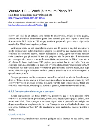 Versão 1.0 - Você já tem um Plano B?
Não deixe de atualizar sua versão no site
http://www.conrado.com.br/PlanoB
Quer acompanhar as minhas melhores dicas para construir o seu Plano B?
http://www.facebook.com/ConradoAdolpho
197
escrevi um total de 25 artigos. Uma média de um por mês. Artigos de uma página,
apenas. Os primeiros demoraram quase uma semana para sair. Depois a tarefa foi
ficando mais fácil. Após o 25º artigo, senti-me preparado para tentar algo mais
ousado. Em 2006, lancei o primeiro livro.
A tiragem inicial de mil exemplares acabou em 10 meses, o que foi um número
muito bom para um autor de primeira viagem. Isso mostrou que havia público para o
conteúdo que eu tinha escrito. Resolvi reescrever o livro, agora explorando melhor
cada conteúdo que já estava lá. De 200 páginas, ele foi para 484. É importante
perceber que não comecei com um livro de 400 e muito menos de 900 – como tem a
4ª edição do livro. Iniciei com 200 páginas para colocá-las no mercado. Faça um
conteúdo bom, não importa se é pequeno e você poderia inserir muito mais texto. O
seu público não sabe disso. Eles recebem um produto final. Escreva pouco, mas algo
muito relevante e que realmente ajude as pessoas a mudarem suas vidas no aspecto a
que o livro se propõe.
Sempre penso em um livro como um manual bem didático e direto, falando o que
deve ser feito, em que ordem e sem demora para chegar no ponto desejado. Se você
escrever livros em que não esconde nenhum segredo nem tenta somente fazer um
conteúdo para vender, mas sim para ajudar as pessoas, certamente venderá muito.
4.2.3 Como você vai começar a escrever
Lendo rapidamente as dicas anteriores, perceberá que o meu processo para
começar a escrever foi um pouco lento, no entanto, depois que se pega a prática, fica
muito mais fácil. Para começar a escrever, faça-o sem a pretensão de redigir um
discurso do Obama, simplesmente escreva. Não queira ser um Machado de Assis em
seu texto. Conteúdos “how-to” não precisam ter essa pretensão, mas ser prático e
direto.
Criando o hábito
Para começar, simplesmente, escreva qualquer coisa. Escreva no seu diário, suas
 