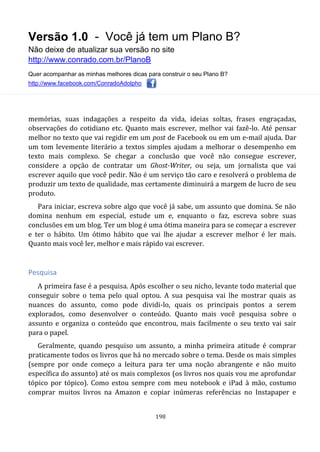 Versão 1.0 - Você já tem um Plano B?
Não deixe de atualizar sua versão no site
http://www.conrado.com.br/PlanoB
Quer acompanhar as minhas melhores dicas para construir o seu Plano B?
http://www.facebook.com/ConradoAdolpho
198
memórias, suas indagações a respeito da vida, ideias soltas, frases engraçadas,
observações do cotidiano etc. Quanto mais escrever, melhor vai fazê-lo. Até pensar
melhor no texto que vai regidir em um post de Facebook ou em um e-mail ajuda. Dar
um tom levemente literário a textos simples ajudam a melhorar o desempenho em
texto mais complexo. Se chegar a conclusão que você não consegue escrever,
considere a opção de contratar um Ghost-Writer, ou seja, um jornalista que vai
escrever aquilo que você pedir. Não é um serviço tão caro e resolverá o problema de
produzir um texto de qualidade, mas certamente diminuirá a margem de lucro de seu
produto.
Para iniciar, escreva sobre algo que você já sabe, um assunto que domina. Se não
domina nenhum em especial, estude um e, enquanto o faz, escreva sobre suas
conclusões em um blog. Ter um blog é uma ótima maneira para se começar a escrever
e ter o hábito. Um ótimo hábito que vai lhe ajudar a escrever melhor é ler mais.
Quanto mais você ler, melhor e mais rápido vai escrever.
Pesquisa
A primeira fase é a pesquisa. Após escolher o seu nicho, levante todo material que
conseguir sobre o tema pelo qual optou. A sua pesquisa vai lhe mostrar quais as
nuances do assunto, como pode dividi-lo, quais os principais pontos a serem
explorados, como desenvolver o conteúdo. Quanto mais você pesquisa sobre o
assunto e organiza o conteúdo que encontrou, mais facilmente o seu texto vai sair
para o papel.
Geralmente, quando pesquiso um assunto, a minha primeira atitude é comprar
praticamente todos os livros que há no mercado sobre o tema. Desde os mais simples
(sempre por onde começo a leitura para ter uma noção abrangente e não muito
específica do assunto) até os mais complexos (os livros nos quais vou me aprofundar
tópico por tópico). Como estou sempre com meu notebook e iPad à mão, costumo
comprar muitos livros na Amazon e copiar inúmeras referências no Instapaper e
 