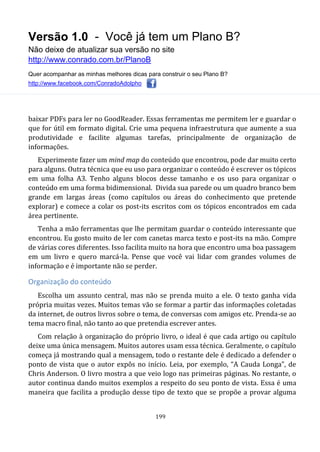 Versão 1.0 - Você já tem um Plano B?
Não deixe de atualizar sua versão no site
http://www.conrado.com.br/PlanoB
Quer acompanhar as minhas melhores dicas para construir o seu Plano B?
http://www.facebook.com/ConradoAdolpho
199
baixar PDFs para ler no GoodReader. Essas ferramentas me permitem ler e guardar o
que for útil em formato digital. Crie uma pequena infraestrutura que aumente a sua
produtividade e facilite algumas tarefas, principalmente de organização de
informações.
Experimente fazer um mind map do conteúdo que encontrou, pode dar muito certo
para alguns. Outra técnica que eu uso para organizar o conteúdo é escrever os tópicos
em uma folha A3. Tenho alguns blocos desse tamanho e os uso para organizar o
conteúdo em uma forma bidimensional. Divida sua parede ou um quadro branco bem
grande em largas áreas (como capítulos ou áreas do conhecimento que pretende
explorar) e comece a colar os post-its escritos com os tópicos encontrados em cada
área pertinente.
Tenha a mão ferramentas que lhe permitam guardar o conteúdo interessante que
encontrou. Eu gosto muito de ler com canetas marca texto e post-its na mão. Compre
de várias cores diferentes. Isso facilita muito na hora que encontro uma boa passagem
em um livro e quero marcá-la. Pense que você vai lidar com grandes volumes de
informação e é importante não se perder.
Organização do conteúdo
Escolha um assunto central, mas não se prenda muito a ele. O texto ganha vida
própria muitas vezes. Muitos temas vão se formar a partir das informações coletadas
da internet, de outros livros sobre o tema, de conversas com amigos etc. Prenda-se ao
tema macro final, não tanto ao que pretendia escrever antes.
Com relação à organização do próprio livro, o ideal é que cada artigo ou capítulo
deixe uma única mensagem. Muitos autores usam essa técnica. Geralmente, o capítulo
começa já mostrando qual a mensagem, todo o restante dele é dedicado a defender o
ponto de vista que o autor expôs no início. Leia, por exemplo, “A Cauda Longa”, de
Chris Anderson. O livro mostra a que veio logo nas primeiras páginas. No restante, o
autor continua dando muitos exemplos a respeito do seu ponto de vista. Essa é uma
maneira que facilita a produção desse tipo de texto que se propõe a provar alguma
 