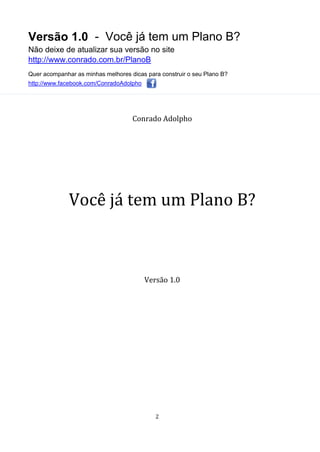 Versão 1.0 - Você já tem um Plano B?
Não deixe de atualizar sua versão no site
http://www.conrado.com.br/PlanoB
Quer acompanhar as minhas melhores dicas para construir o seu Plano B?
http://www.facebook.com/ConradoAdolpho
2
Conrado Adolpho
Você já tem um Plano B?
Versão 1.0
 