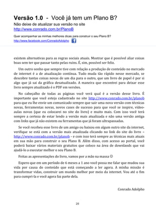 Versão 1.0 - Você já tem um Plano B?
Não deixe de atualizar sua versão no site
http://www.conrado.com.br/PlanoB
Quer acompanhar as minhas melhores dicas para construir o seu Plano B?
http://www.facebook.com/ConradoAdolpho
20
existem alternativas para as regras sociais atuais. Mostrar que é possível aliar coisas
boas sem ter que passar tanto pelas ruins. É, sim, possível ser feliz.
Um outro sonho que sempre tive com relação a produção de conteúdo no mercado
de internet é a de atualização contínua. Tudo muda tão rápido nesse mercado, se
descobre tantas coisas novas de um dia para o outro, que um livro de papel é por si
algo que já sai da gráfica desatualizado. A maneira que encontrei para deixar esse
livro sempre atualizado é o PDF em versões.
No cabeçalho de todas as páginas você verá qual é a versão desse livro. É
importante que você esteja cadastrado no site http://www.conrado.com.br/planob
para que eu lhe envie um comunicado sempre que sair uma nova versão com técnicas
novas, ferramentas novas, novos cases de sucesso para que você se inspire, vídeo-
aulas novas (que eu colocarei no site do livro) e muito mais. Com isso você terá
sempre a certeza de estar lendo a versão mais atualizada e não uma versão antiga
com links que já não existem ou ferramentas que já foram ultrapassadas.
Se você recebeu esse livro de um amigo ou baixou em algum outro site da internet,
verifique se está com a versão mais atualizada clicando no link do site do livro –
http://www.conrado.com.br/planob - e com isso terá sempre as técnicas mais atuais
em sua mão para construir o seu Plano B. Além disso, com acesso ao portal, você
poderá baixar vários materiais gratuitos que coloco na área de downlaods que vai
ajudá-lo a executar melhor o seu Plano B.
Feitas as apresentações do livro, vamos por a mão na massa 
Espero que em um período de 6 meses a 1 ano você possa me falar que mudou sua
vida por causa do conteúdo que está começando a ler agora. A minha missão é
transformar vidas, construir um mundo melhor por meio da internet. Vou até o fim
para cumpri-la e você agora faz parte dela.
Conrado Adolpho
 