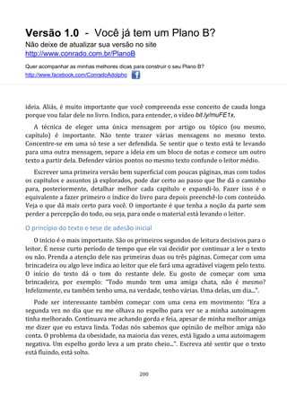 Versão 1.0 - Você já tem um Plano B?
Não deixe de atualizar sua versão no site
http://www.conrado.com.br/PlanoB
Quer acompanhar as minhas melhores dicas para construir o seu Plano B?
http://www.facebook.com/ConradoAdolpho
200
ideia. Aliás, é muito importante que você compreenda esse conceito de cauda longa
porque vou falar dele no livro. Indico, para entender, o vídeo bit.ly/muFE1x.
A técnica de eleger uma única mensagem por artigo ou tópico (ou mesmo,
capítulo) é importante. Não tente trazer várias mensagens no mesmo texto.
Concentre-se em uma só tese a ser defendida. Se sentir que o texto está te levando
para uma outra mensagem, separe a ideia em um bloco de notas e comece um outro
texto a partir dela. Defender vários pontos no mesmo texto confunde o leitor médio.
Escrever uma primeira versão bem superficial com poucas páginas, mas com todos
os capítulos e assuntos já explorados, pode dar certo ao passo que lhe dá o caminho
para, posteriormente, detalhar melhor cada capítulo e expandi-lo. Fazer isso é o
equivalente a fazer primeiro o índice do livro para depois preenchê-lo com conteúdo.
Veja o que dá mais certo para você. O importante é que tenha a noção da parte sem
perder a percepção do todo, ou seja, para onde o material está levando o leitor.
O princípio do texto e tese de adesão inicial
O início é o mais importante. São os primeiros segundos de leitura decisivos para o
leitor. É nesse curto período de tempo que ele vai decidir por continuar a ler o texto
ou não. Prenda a atenção dele nas primeiras duas ou três páginas. Começar com uma
brincadeira ou algo leve indica ao leitor que ele fará uma agradável viagem pelo texto.
O início do texto dá o tom do restante dele. Eu gosto de começar com uma
brincadeira, por exemplo: “Todo mundo tem uma amiga chata, não é mesmo?
Infelizmente, eu também tenho uma, na verdade, tenho várias. Uma delas, um dia...”.
Pode ser interessante também começar com uma cena em movimento: “Era a
segunda vez no dia que eu me olhava no espelho para ver se a minha autoimagem
tinha melhorado. Continuava me achando gorda e feia, apesar de minha melhor amiga
me dizer que eu estava linda. Todas nós sabemos que opinião de melhor amiga não
conta. O problema da obesidade, na maioria das vezes, está ligado a uma autoimagem
negativa. Um espelho gordo leva a um prato cheio...”. Escreva até sentir que o texto
está fluindo, está solto.
 