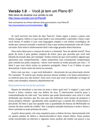 Versão 1.0 - Você já tem um Plano B?
Não deixe de atualizar sua versão no site
http://www.conrado.com.br/PlanoB
Quer acompanhar as minhas melhores dicas para construir o seu Plano B?
http://www.facebook.com/ConradoAdolpho
201
Se você escrever um texto do tipo “how-to”, basta seguir o passo a passo com
textos, imagens, vídeos e o que mais ajude o seu consumidor a aprender a fazer o que
você ensina. O melhor é usar uma linguagem simples e em ordem cronológica, de
modo que a pessoa consulte o material e faça o que ensina juntamente com ele. Como
um tutor. Esse texto é relativamente fácil e não exige grandes dotes literários.
Uma outra ideia para o começo do texto é a chamada “tese de adesão inicial”. Essa
parte do texto é para ganhar empatia do leitor, para que perceba que você está
falando do mundo dele, por exemplo: “tenho certeza de que você conhece alguém que
apresenta esse comportamento - baixa autoestima com consequente compensação
pela comida (ou pelas compras) - talvez você mesmo já tenha passado por isso...”. O
ideal é que esse início esteja no primeiro parágrafo. Umas 4 ou 5 linhas só para
descontrair o leitor antes de entrar no assunto.
Entre com sua tese - o que você defenderá - decorrente da sua observação inicial.
Por exemplo: “É notório que muitas pessoas obesas tendem a ter baixa autoestima e
os motivos para isso são muitos”. Essa será a tese que você vai defender ao longo do
texto, com exemplos, números, depoimentos etc.
Desenvolvimento inicial do conteúdo
Depois de introduzir a sua tese no texto e dizer qual será "a viagem" a que você
levará o leitor, comece com sua defesa da tese. É interessante trazê-la para a
contextualização da vida real: “um motivo que pode desencadear esse ciclo é a vida
atribulada que levamos, que faz com que não tenhamos mais tempo de preparar a
nossa própria refeição - geralmente mais saudável que a comida dos restaurantes e
fast-foods. Sei bem o que isso quando vejo a quantidade de faturas do McDonalds no
extrato do meu cartão de crédito”. Dar o próprio exemplo humaniza o texto e deixa o
leitor sentindo-se mais próximo do autor.
A partir desse ponto, crie uma sequência para a defesa da tese. Apresentando três
ou quatro pontos de defesa e desenvolvendo-os bem, estará ótimo. Esses pontos
serão encontrados na internet e, algumas vezes, podem até mudar um pouco a sua
 