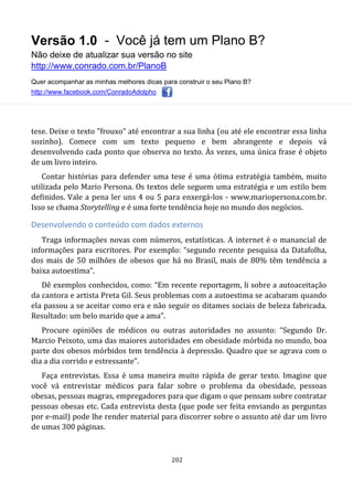Versão 1.0 - Você já tem um Plano B?
Não deixe de atualizar sua versão no site
http://www.conrado.com.br/PlanoB
Quer acompanhar as minhas melhores dicas para construir o seu Plano B?
http://www.facebook.com/ConradoAdolpho
202
tese. Deixe o texto "frouxo" até encontrar a sua linha (ou até ele encontrar essa linha
sozinho). Comece com um texto pequeno e bem abrangente e depois vá
desenvolvendo cada ponto que observa no texto. Às vezes, uma única frase é objeto
de um livro inteiro.
Contar histórias para defender uma tese é uma ótima estratégia também, muito
utilizada pelo Mario Persona. Os textos dele seguem uma estratégia e um estilo bem
definidos. Vale a pena ler uns 4 ou 5 para enxergá-los - www.mariopersona.com.br.
Isso se chama Storytelling e é uma forte tendência hoje no mundo dos negócios.
Desenvolvendo o conteúdo com dados externos
Traga informações novas com números, estatísticas. A internet é o manancial de
informações para escritores. Por exemplo: “segundo recente pesquisa da Datafolha,
dos mais de 50 milhões de obesos que há no Brasil, mais de 80% têm tendência a
baixa autoestima”.
Dê exemplos conhecidos, como: “Em recente reportagem, li sobre a autoaceitação
da cantora e artista Preta Gil. Seus problemas com a autoestima se acabaram quando
ela passou a se aceitar como era e não seguir os ditames sociais de beleza fabricada.
Resultado: um belo marido que a ama”.
Procure opiniões de médicos ou outras autoridades no assunto: “Segundo Dr.
Marcio Peixoto, uma das maiores autoridades em obesidade mórbida no mundo, boa
parte dos obesos mórbidos tem tendência à depressão. Quadro que se agrava com o
dia a dia corrido e estressante”.
Faça entrevistas. Essa é uma maneira muito rápida de gerar texto. Imagine que
você vá entrevistar médicos para falar sobre o problema da obesidade, pessoas
obesas, pessoas magras, empregadores para que digam o que pensam sobre contratar
pessoas obesas etc. Cada entrevista desta (que pode ser feita enviando as perguntas
por e-mail) pode lhe render material para discorrer sobre o assunto até dar um livro
de umas 300 páginas.
 