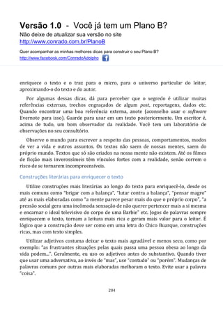 Versão 1.0 - Você já tem um Plano B?
Não deixe de atualizar sua versão no site
http://www.conrado.com.br/PlanoB
Quer acompanhar as minhas melhores dicas para construir o seu Plano B?
http://www.facebook.com/ConradoAdolpho
204
enriquece o texto e o traz para o micro, para o universo particular do leitor,
aproximando-o do texto e do autor.
Por algumas dessas dicas, dá para perceber que o segredo é utilizar muitas
referências externas, trechos engraçados de algum post, reportagens, dados etc.
Quando encontrar uma boa referência externa, anote (aconselho usar o software
Evernote para isso). Guarde para usar em um texto posteriormente. Um escritor é,
acima de tudo, um bom observador da realidade. Você tem um laboratório de
observações no seu consultório.
Observe o mundo para escrever a respeito das pessoas, comportamentos, modos
de ver a vida e outros assuntos. Os textos não saem de nossas mentes, saem do
próprio mundo. Textos que só são criados na nossa mente não existem. Até os filmes
de ficção mais inverossímeis têm vínculos fortes com a realidade, senão correm o
risco de se tornarem incompreensíveis.
Construções literárias para enriquecer o texto
Utilize construções mais literárias ao longo do texto para enriquecê-lo, desde os
mais comuns como “brigar com a balança”, “lutar contra a balança”, “pensar magro”
até as mais elaboradas como “a mente parece pesar mais do que o próprio corpo”, “a
pressão social gera uma incômoda sensação de não querer pertencer mais a si mesma
e encarnar o ideal televisivo do corpo de uma Barbie” etc. Jogos de palavras sempre
enriquecem o texto, tornam a leitura mais rica e geram mais valor para o leitor. É
lógico que a construção deve ser como em uma letra do Chico Buarque, construções
ricas, mas com texto simples.
Utilizar adjetivos costuma deixar o texto mais agradável e menos seco, como por
exemplo: “as frustrantes situações pelas quais passa uma pessoa obesa ao longo da
vida podem...”. Geralmente, eu uso os adjetivos antes do substantivo. Quando tiver
que usar uma adversativa, ao invés de “mas”, use “contudo” ou “porém”. Mudanças de
palavras comuns por outras mais elaboradas melhoram o texto. Evite usar a palavra
“coisa”.
 
