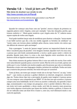 Versão 1.0 - Você já tem um Plano B?
Não deixe de atualizar sua versão no site
http://www.conrado.com.br/PlanoB
Quer acompanhar as minhas melhores dicas para construir o seu Plano B?
http://www.facebook.com/ConradoAdolpho
205
Quando for começar uma frase com um “porém”, insira-o depois da primeira ou
segunda palavra entre vírgulas, como por exemplo: “uma das situações, porém, que
trazem conforto é...”. Muita gente tenderia a por vírgula antes do “é”, todavia nunca
separe sujeito de verbo com vírgula.
Você pode também lançar mão de metáforas para ilustrar a situação: “nossa mente
é um hábil ourives que dia a dia nos molda segundo os formões do cotidiano” ou
“assim como um terreno plano moldado pelas chuvas, nossa mente cria sulcos que
são difíceis de remover após um tempo”.
Veja a passagem: “a meta de ‘pensar magro’ parece ser impossível diante de uma
bela e suculenta peça de picanha”. Crie imagens mentais. Quando você cria essa cena,
a pessoa que está lendo automaticamente a recria e pode quase sentir o cheiro da
picanha. Quanto mais clara é a cena a ela, mais ligações entre neurônios ela cria,
maiores serão as ligações emocionais com o texto.
Uma ótima maneira de ganhar leitores fiéis é criar um estilo de escrita. Esse estilo
vem naturalmente quando passa a escrever assim. Não há certo ou errado, apenas um
estilo que é o seu. Cuidado com muitos jargões, pois há pessoas que não os entendem.
Mantenha o texto com uma linguagem simples, próxima da realidade. Tenha um texto
que a maioria das pessoas entenda. Seu texto tem que ser acessível.
Como já disse, um texto que sempre vende são os do tipo “how-to”, ou seja, “como
fazer” – que ensina as pessoas a ganhar dinheiro na internet, emagrecer, consertar
algo etc. Textos desse tipo tem a percepção de ganho mais tangível. A pessoa pensa
“eu vou comprar uma competência por R$90”. E é de fato isso que acontece. A pessoa
compra uma nova habilidade. Ao ler o livro ou assistir a videoaula, ela aprende a fazer
algo, economizando o seu tempo em pesquisar, errar e perder dinheiro. Dito isso, o
seu texto terá mais qualidade e, desse modo, será lido de maneira mais prazerosa
caso tenha algumas construções que fujam dos bullets, tabelas e gráficos. A chance de
ele ser indicado como um bom livro é maior e, com isso, você diminuirá muito o seu
custo de aquisição.
 